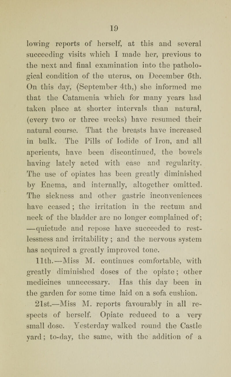 10 lowing reports of herself, at this and several succeeding visits which I made her, previous to the next and final examination into the patholo¬ gical condition of the uterus, on December 6th. On this day, (September 4th,) she informed me that the Catamenia which for many years had taken place at shorter intervals than natural, (every two or three weeks) have resumed their natural course. That the breasts have increased in bulk. The Pills of Iodide of Iron, and all aperients, have been discontinued, the bowels having lately acted with ease and regularity. The use of opiates has been greatly diminished by Enema, and internally, altogether omitted. The sickness and other gastric inconveniences have ceased ; the irritation in the rectum and neck of the bladder are no longer complained of; —quietude and repose have succeeded to rest¬ lessness and irritability ; and the nervous system has acquired a greatly improved tone. 11th.—Miss M. continues comfortable, with greatly diminished doses of the opiate; other medicines unnecessary. Has this day been in the garden for some time laid on a sofa cushion. 21st.—Miss M. reports favourably in all re¬ spects of herself. Opiate reduced to a very small dose. Yesterday walked round the Castle yard; to-day, the same, with the addition of a