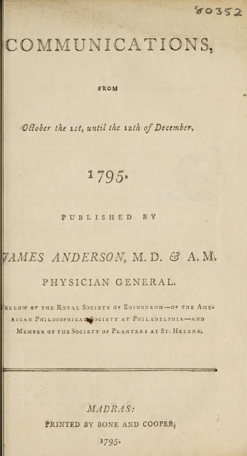 FROM Odober the 1st, until the 12th of Decemberf 1795- PUBLISHED BY ✓ JAMES ANDERSON, M. D. & A. M» PHYSICIAN GENERAL. Iellow ©f the Royal Society of Edinburgh—of the Ame* RICAN PhUOSOPHICAI^OCIETY AT PHILADELPHIA-AND Member, of theSociety of Planters at St, Helena. MADRAS: PRINTED BY BONE AND COOPER, *-795>