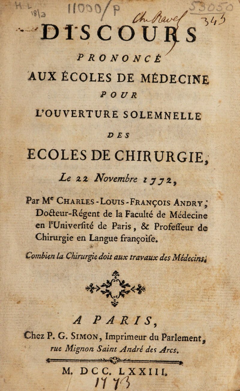 DISCOURS PRONONCÉ'^ AUX ÉCOLES DE MÉDECINE POUR L’OUVERTURE SOLEMNELLE DES ECOLES DE CHIRURGIE, Le Z Z Novembre z y y Par Charles-Louîs-François Andry^ Dofteur-Régent de la Faculté de Médecine en rUniverfité de Paris, & Profeffeur de Chirurgie en Langue françoife, A Combkn la Chirurgie doit aux travaux des Médecins^ ❖ A PARIS, Chez P. G. Simon, Imprimeur du Parlement, rue Mignon Saint André des Arcs, M. DCC. LXXIII, un 1»