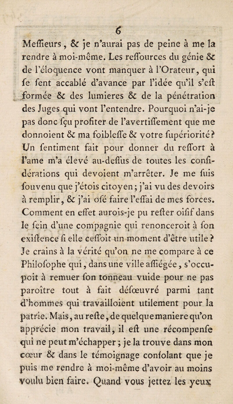 6 Meffieurs, & je n’aurai pas de peine à me !a rendre à moi-même. Les refTources du génie & de l’éloquence vont manquer à l’Orateur, qui fe fent accablé d’avance par l’idée qu’il s’cfl formée des lumières & de la pénétration des Juges qui vont l’entendre. Pourquoi n’ai-je pas donc fçu profiter de l’avertiffement que me donnoient ôc ma foibleffe & votre fupériorité? Un fentiment fait pour donner du refTort à l’ame m’a élevé au-defîus de toutes les confi- dérations qui dévoient m’arrêter. Je me fuis fouvenu que j’étois citoyen; j’ai vu des devoirs à remplir, j’ai ofé faire l’effai de mes forces. Comment en effet aurois-je pu refter oifif dans le fein d’une compagnie qui renonceroit à fon exiftence fi elle ceffoit un moment d’être utile ? Je crains à la vérité qu’on ne me compare à ce Phiiofophe qui, dans une ville afïiégée, s’occu- poit à remuer fon tonneau vuide pour ne pas paroître tout à fait défœuvré parmi tant d’hommes qui travailloient utilement pour la patrie. Mais, au refte, de quelque maniéré qu’on Apprécie mon travail, il efl: une récompenfe qui ne peut m’échapper ; je la trouve dans mon cœur dans le témoignage confolant que je puis me rendre à moi-même d’avoir au moins voulu bien faire. Quand vous jettes^ les yeux