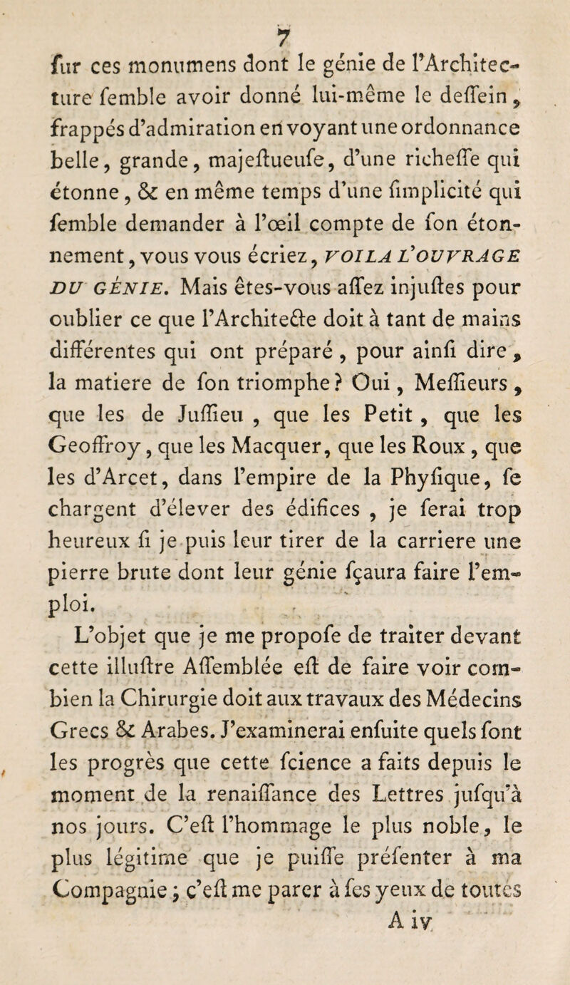 fur ces monumens dont le génie de rArchitec- tiire femble avoir donné lui-même le deffein ^ frappés d’admiration en voyant une ordonnance belle, grande, majeftueufe, d’une richeffe qui étonne, &c en même temps d\me fimplicité qui femble demander à l’œil compte de fon éton¬ nement, vous vous écriez, voila l'ouvrage DU GÉNIE, Mais êtes-vous affez injuftes pour oublier ce que l’Architeéle doit à tant de mains différentes qui ont préparé , pour ainfi dire , la matière de fon triomphe? Oui, Mefîieurs , que les de Jufïieu , que les Petit, que les Geoffroy, que les Macquer, que les Roux , que les d’Arcet, dans l’empire de la Phyfique, fe chargent d’élever des édifices , je ferai trop heureux fi je puis leur tirer de la carrière une pierre brute dont leur génie fçaura faire rem¬ ploi. L’objet que je me propofe de traiter devant cette illuftre Affemblée ed: de faire voir com¬ bien la Chirurgie doit aux travaux des Médecins Grecs ôc Arabes. J’examinerai enfuite quels font les progrès que cette fcience a faits depuis le moment de la renaiffance des Lettres jiifqu’à nos jours. C’ed l’hommage le plus noble, le plus légitime que je puiffe préfenter à ma Compagnie ^ c’eft me parer à fes yeux de toutes A