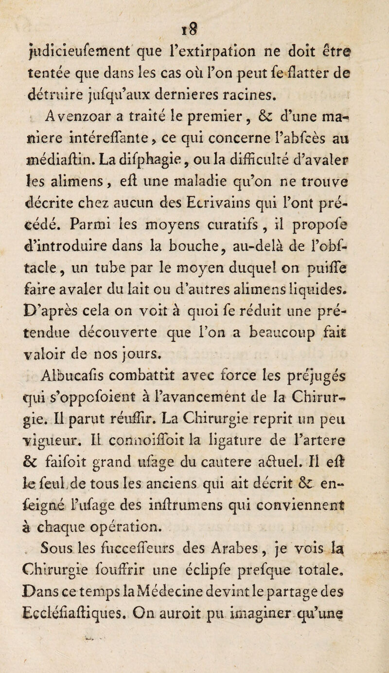 jiidicieufement'que l’extirpation ne doit être tentée que dans les cas où l’on peut fe flatter de détruire jufqu’aux dernleres racines. Avenzoar a traité le premier, & d’une ma^ niere intéreflTante > ce qui concerne l’abfcès au médlaflin. La difphagie, ou la difliculté d’avaler les aliniens, efl: une maladie qu’on ne trouve décrite chez aucun des Ecrivains qui l’ont pré¬ cédé. Parmi les moyens curatifs , il propofe d’introduire dans la bouche, au-delà de l’obf- tacle, un tube par le moyen duquel on puiflTe faire avaler du lait ou d’autres alimens liquides. D’après cela on voit à quoi fe réduit une pré¬ tendue découverte que l’on a beaucoup fait valoir de nos jours. Albucafis combattit avec force les préjugés qui s’oppofoient à l’avancemènt de la Chirur-» gie. Il parut réuiîir. La Chirurgie reprit un peu vigueur. Il çonnoiflbit la ligature de Tartere & falfolt grand ufage du cautere aéluel. Il eft krfeuLde tous les anciens qui ait décrit en“ feigne Tufage des inflrumens qui conviennent à chaque opération. . Sous les fucceifeurs des Arabes, Je vois la Chirurgie fouffrir une éclipfe prefque totale. Dans ce temps la Médecine devint le partage des Eccléfiafliques. On auroit pu imaginer qu’une