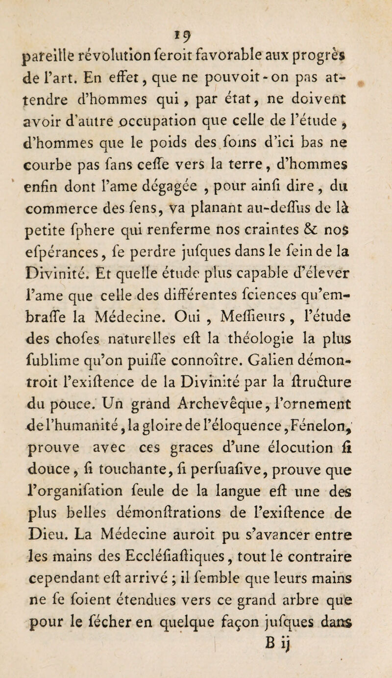 pareitlê révolution feroit favorable aux progrès de l’art. En effet, que ne poiivoit^on pas at¬ tendre d’hommes qui, par état, ne doivent avoir d’autre occupation que celle de l’étude , d’hommes que le poids des foins d’ici bas ne courbe pas fans ceffe vers la terre, d’hommes enfin dont l’ame dégagée , pour ainfi dire, du commerce des fens, va planant au-deffus de là petite fphere qui renferme nos craintes & no$ efpérances, fe perdre jufques dans le fein de la Divinité. Et quelle étude plus capable d’élever l’ame que celle des différentes fciences qu’em- braffe la Médecine. Oui , Mefîieiirs , l’étude des chofes naturelles efi: la théologie la plus fublime qu’on pui/fe connoître. Galien démon- troit l’exifience de la Divinité par la flruélure du pouce. Un grand Archevêque, l’ornement de l’humanité, la gloire de l’éloquence, Fénelon, prouve avec ces grâces d’une élocution fi douce, fl touchante, fi perfuafive, prouve que l’organifation feule de la langue efi: une des plus belles démonfirations de l’exifience de Dieu. La Médecine auroit pu s’avancer entre les mains des Eccléfiafiiques, tout le contraire cependant efi arrivé ; il femble que leurs mains ne fe foient étendues vers ce grand arbre que pour le fécher en quelque façon jufques dans Bij