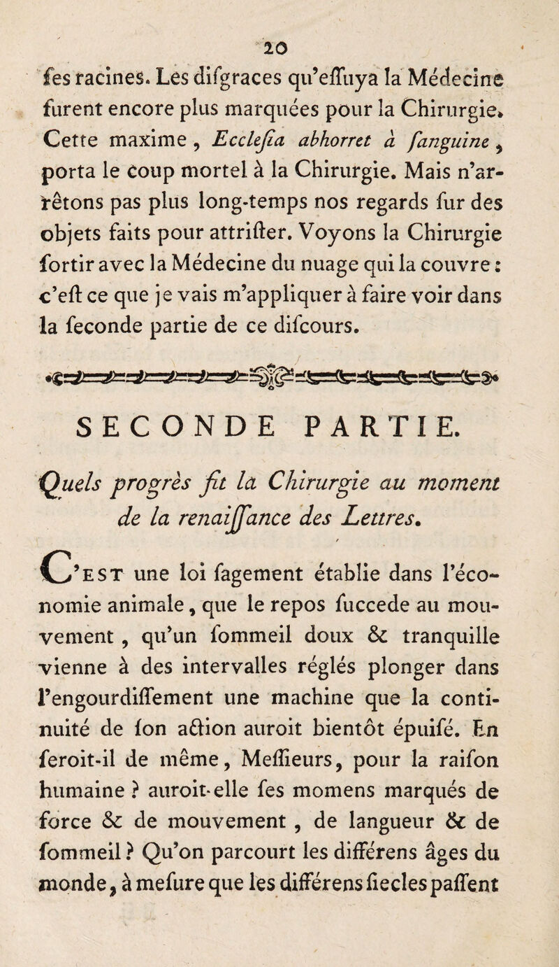 ^10 fes racines. Les difgraces qu’effuya la Médecine furent encore plus marquées pour la Chirurgie» Cette maxime , Ecclejia abhorra à fanguine, porta le coup mortel à la Chirurgie. Mais n’ar¬ rêtons pas plus long-temps nos regards fur des objets faits pour attrifter. Voyons la Chirurgie fortir avec la Médecine du nuage qui la couvre : c’eft ce que je vais m’appliquer à faire voir dans la fécondé partie de ce difcours. SECONDE PARTIE. i^uds progrès fit la Chirurgie au moment de la renaiffance des Lettres. r C^’est une loi fagement établie dans l’éco¬ nomie animale, que le repos fuccede au mou¬ vement , qu’un fommeil doux & tranquille vienne à des intervalles réglés plonger dans l’engourdiflement une machine que la conti¬ nuité de Ion aétion auroit bientôt épuifé. En feroit-il de même, Melîieurs, pour la raifon humaine ? auroit-elle fes momens marqués de force & de mouvement , de langueur & de fommeil ? Qu’on parcourt les différens âges du monde, à mefure que les dilFérensfieclespaffent