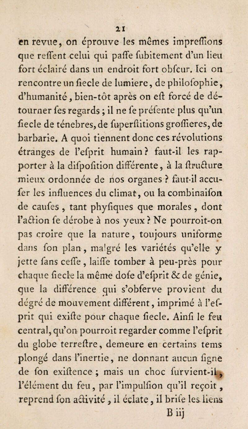 en revue, on éprouve les mêmes împreffions que refTent celui qui paffe fubitement d’un lieu fort éclairé dans un endroit fort obfcur. Ici on ^ rencontre un fiecle de lumière, de philofophic, d’humanité, bien-tôt après on eft forcé de dé¬ tourner fes regards ; il ne fe préfente plus qu’un fiecle de ténèbres, de fuperftitions groffieres, de barbarie. A quoi tiennent donc ces révolutions étranges de l’efprit humain ? faut-il les rap¬ porter à la difpolition différente, à la flrudure mieux ordonnée de nos organes ? faut-il accu- fer les influences du climat, ou la combinaifon de caufes , tant phyfiques que morales, dont l’aéfion fe dérobe à nos yeux? Ne pourroit-on pas croire que la nature, toujours uniforme dans fon plan, malgré les variétés qu’elle y jette fans ceffe, laiffe tomber à peu-près pour chaque fiecle la mêrrte dofe d’efprit & de génie, que la différence qui s’obferve provient du degré de mouvement différent, imprimé à l’ef- prit qui exifle pour chaque fiecle. Ainfi le feu central, qu’on pourroit regarder comme l’efprit du globe terrefire, demeure en certains tems plongé dans l’inertie, ne donnant aucun figne de fon exlflence ; mais un choc furvient-il^ l’élément du feu, par l’impulfion qu’il reçoit, reprend fon aélivité, il éclate, il brife les ileas B iij _ .