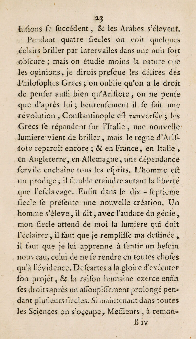 lutions fe fuccédent, & les Arabes s’élevenf. Pendant quatre fiecles on voit quelques éclairs briller par intervalles dans une nuit fort obfcure ; mais on étudie moins la nature que les opinions, je dirois prefque les délires des .Philofophes Grecs ; on oublie qifon a le droit de penfer aiifîi bien qu’Ariilote, on ne penfe que d’après lui; heureufement il fe fait une révolution , Conllantinople ell: renverfée ; les Grecs fe répandent fur Tltalie , une nouvelle^ lumière vient de briller, mais le régné d’Arif- tote reparoît encore ; & en France, en Italie , en Angleterre, en Allemagne, une dépendance fervile enchaîne tous les efprits. L’homme efl: un prodige ; il fembîe craindre autant la liberté que i’efclavage. Enûn dans le dix - feptieme fiecle fe préfente une nouvelle création. Un homme s’élève, il dit, avec l’audace du génie, mon fecle attend de moi la lumière qui doit l’éclairer, il faut que je remplilTe ma deflinée, il fuit que je lui apprenne à fentir un befoin nouveau, celui de ne fe rendre en toutes chofes qu’à l’évidence. Defearres a la gloire d’exécuter fon projet, Si la raifon humaine exerce enfin fes droits après un afibupiffement prolongé pen¬ dant plufieurs fiecles. Si maintenant dans toutes les Sciences on s’occupe, Meffieurs, à remon- B iv