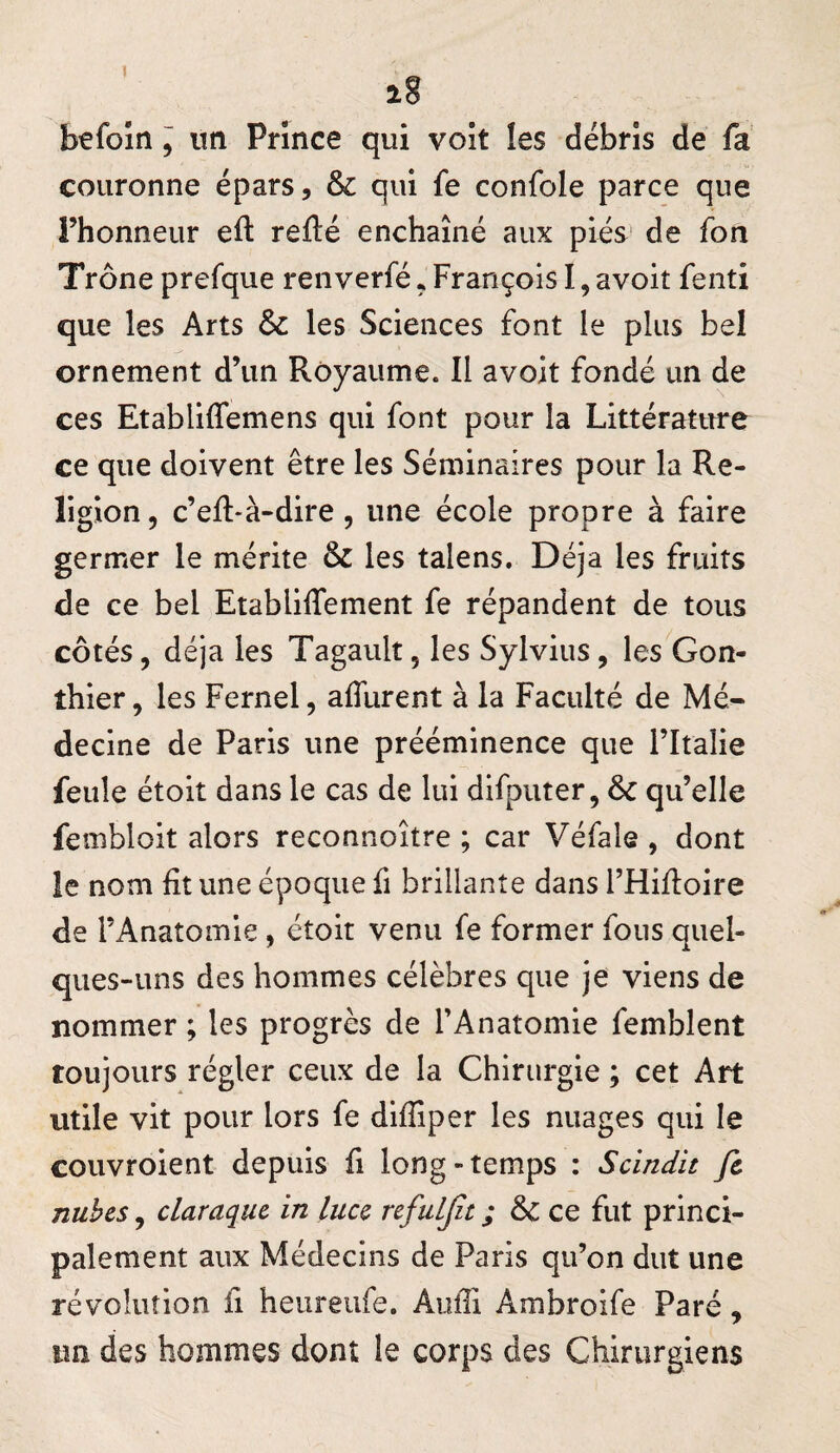 befoîn I itn Prince qui voit les débris de fa couronne épars, & qui fe confole parce que i’honneur eft refté enchaîné aux piés de fon Trône prefque renverfé. François I, avoit fenti que les Arts & les Sciences font le plus bel ornement d’un Royaume. Il avoit fondé un de ces Etabliffemens qui font pour la Littérature ce que doivent être les Séminaires pour la Re¬ ligion, c’eft-à-dire , une école propre à faire germer le mérite & les talens. Déjà les fruits de ce bel Etabliffement fe répandent de tous côtés, déjà les Tagault, les Sylvius, les Gon- thier, les Fernel, afllirent à la Faculté de Mé¬ decine de Paris une prééminence que Fltalie feule étoit dans le cas de lui difputer, qu’elle fembloit alors reconnoître ; car Véfale , dont le nom fit une époque fi brillante dans l’Hifioire de l’Anatomie, étoit venu fe former fous quel¬ ques-uns des hommes célèbres que je viens de nommer ; les progrès de l’Anatomie femblent toujours régler ceux de la Chirurgie ; cet Art utile vit pour lors fe diffiper les nuages qui le couvroient depuis fi long - temps : Scindit fc nubcs, claraquc in luu refuLJît ; &c ce fut princi¬ palement aux Médecins de Paris qu’on dut une révolution fi heureufe. Aufii Ambroife Paré, im des hommes dont le corps des Chirurgiens