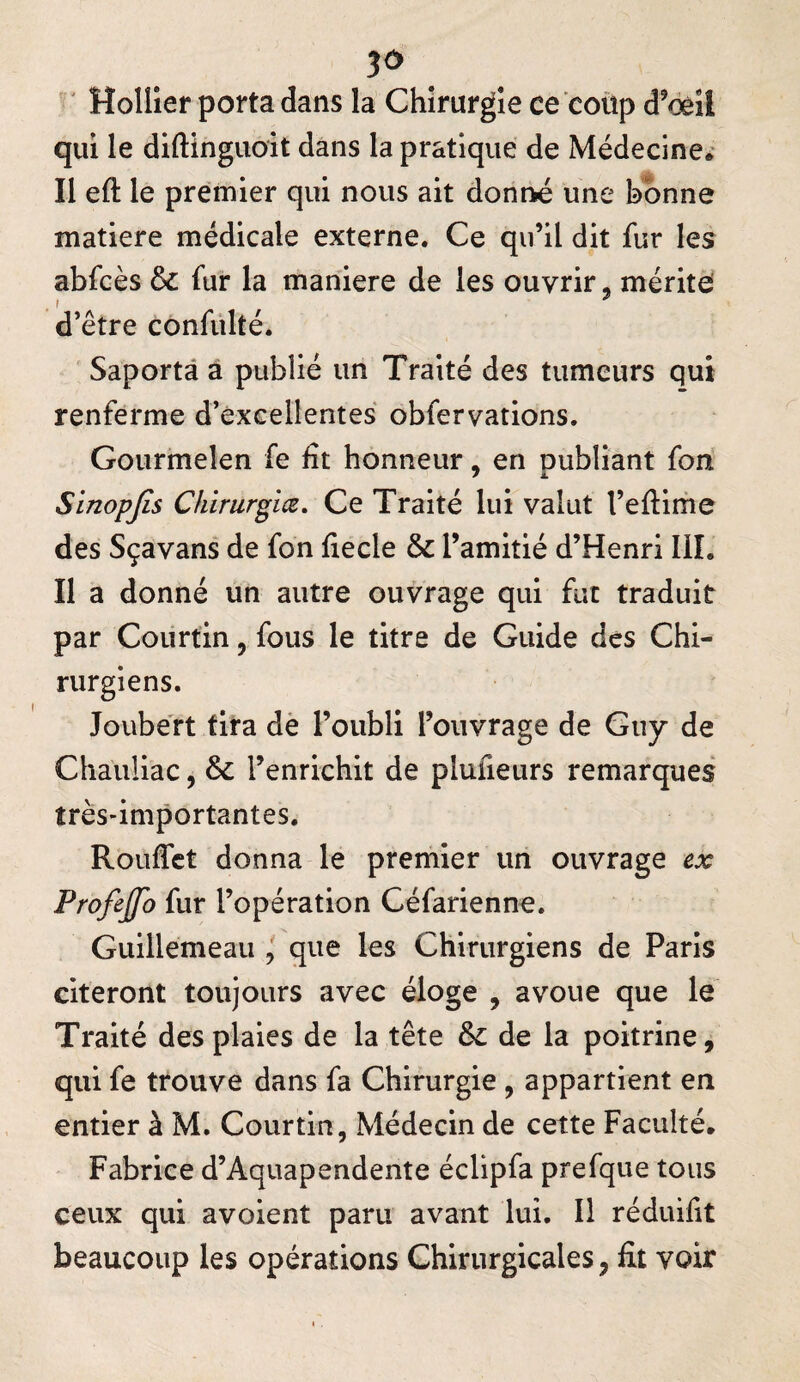 ' Holller porta dans la Chirurgie ce coùp d^œil qui le diftinguoit dans la pratique de Médecine^ Il eft le premier qui nous ait donné une bonne matière médicale externe. Ce qu’il dit fur les abfcès ôc fur la maniéré de les ouvrir, mérite ’ A / * d’être confiilté. Saportâ à publié un Traité des tumeurs qui renferme d’excellentes obfervations. Goiirmelen fe fît honneur, en publiant fon Sinopjls Chirurgiæ, Ce Traité lui valut l’eftime des Sçavans de fon fiecle & l’amitié d’Henri lil. Il a donné un autre ouvrage qui fut traduit par Courtin, fous le titre de Guide des Chi¬ rurgiens. Joube'rt tira dè l’oubli l’ouvrage de Guy de Chauliac, & l’enrichit de plufieurs remarques très-importantes. Rouflct donna le premier un ouvrage ex Profijfo fur l’opération Céfarienne. Guillemeaii, que les Chirurgiens de Paris citeront toujours avec éloge , avoue que le Traité des plaies de la tête de la poitrine, qui fe trouve dans fa Chirurgie , appartient en entier à M. Courtin, Médecin de cette Faculté. Fabrice d’Aquapendente éclipfa prefque tous ceux qui avoient paru avant lui. Il réduifit beaucoup les opérations Chirurgicales, fit voir