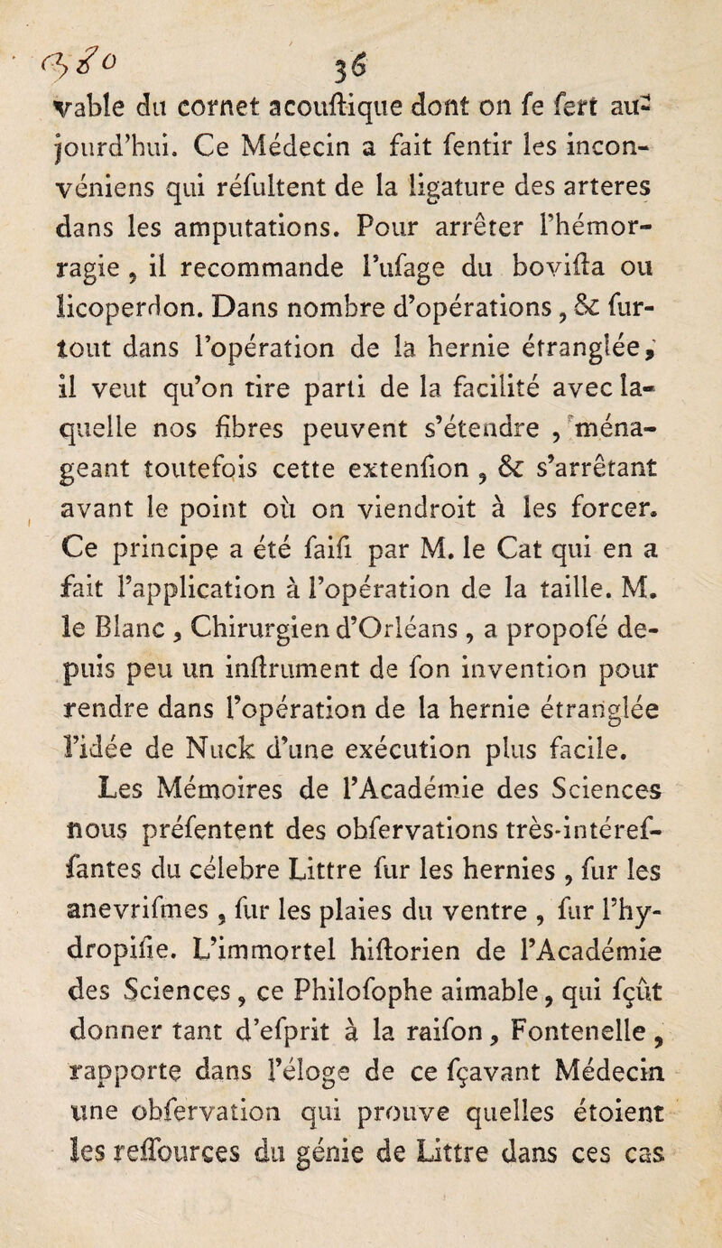 (^^0 ^ (5 vable du cornet acouftiqiie dont on fe fert au- iourd’hui. Ce Médecin a fait fentir les incon- véniens qui réfultent de la ligature des arteres dans les amputations. Pour arrêter l’hémor¬ ragie 5 il recommande l’ufage du bovida ou licoperrlon. Dans nombre d’opérations, & fur- tout dans l’opération de la hernie étranglée,' 11 veut qu’on tire parti de la facilité avec la¬ quelle nos fibres peuvent s’étendre /ména¬ geant toutefois cette extenfion ^ 6c s’arrêtant avant le point où on viendroit à les forcer. Ce principe a été faifi par M, le Cat qui en a fait l’application à l’operation de la taille. M. le Blanc , Chirurgien d’Orléans, a propofé de¬ puis peu un infiniment de fon invention pour rendre dans l’opération de la hernie étranglée l’idée de Nuck d’une exécution plus facile. Les Mémoires de l’Académie des Sciences nous préfentent des ohfervations trèsdntéref- fantes du célébré Littré fur les hernies , fur les anevrifmes , fur les plaies du ventre , fur l’hy- dropifie. L’immortel hiflorien de l’Académie des Sciences, ce Philofophe aimable, qui fçût donner tant d’efprit à la raifon, Fontenelle , rapporte dans Féloge de ce fçavant Médecin une obfervaîion qui prouve quelles étoient les reffoiirces du génie de Littré dans ces cas