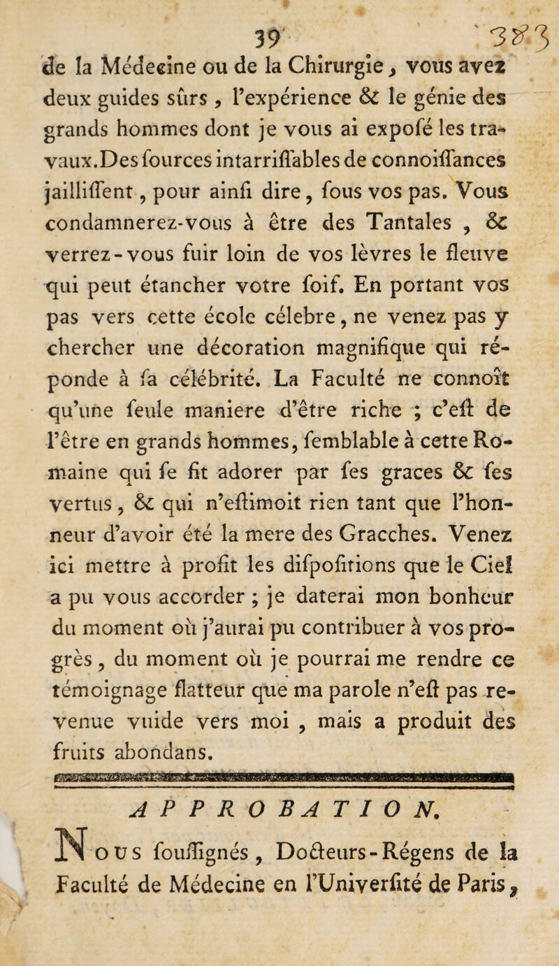 de la Médecine ou de la Chirurgie j vous ave* deux guides sûrs , rexpérience & le génie des grands hommes dont je vous ai expofé les tra¬ vaux. Des fources intarriflables de connoiffances jailliffent, pour ainli dire, fous vos pas. Vous condamnerez-vous à être des Tantales , Sc verrez-vous fuir loin de vos lèvres le fleuve qui peut étancher votre foif. En portant vos pas vers cette école célébré, ne venez pas y chercher une décoration magnifique qui ré¬ ponde à fa célébrité. La Faculté ne connoît qu’une feule maniéré d’être riche ; c’eâ de l’être en grands hommes, femblable à cette Ro¬ maine qui fe fit adorer par fes grâces Sc fes vertus, Ôc qui n’efiimoit rien tant que l’hon¬ neur d’avoir été la mere des Gracches. Venez ici mettre à profit les difpofitions que le Ciel a pu vous accorder ; je daterai mon bonheur du moment ou j’aurai pu contribuer à vos pro¬ grès , du moment oii je pourrai me rendre ce témoignage flatteur que ma parole n’eft pas re¬ venue vuide vers moi , mais a produit des fruits abondans. APPROBATION. N O us fouflignés , Doûeurs-Régens de la Faculté de Médecine en rUniverfité de Paris,