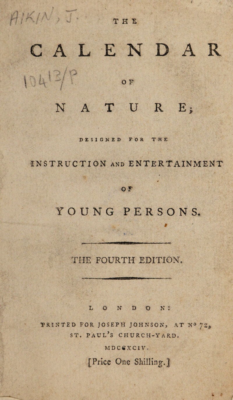 THE CALENDAR \ U ‘ OF NATURE; DESIGNED FOR THE INSTRUCTION and ENTERTAINMENT * OF YOUNG PERSONS. THE FOURTH EDITION, LONDON; PRINTED FOR JOSEPH JOHNSON, AT Na JZ9 st. Paul’s church-yard. MDCfiXCIV. [Price One Shilling.]