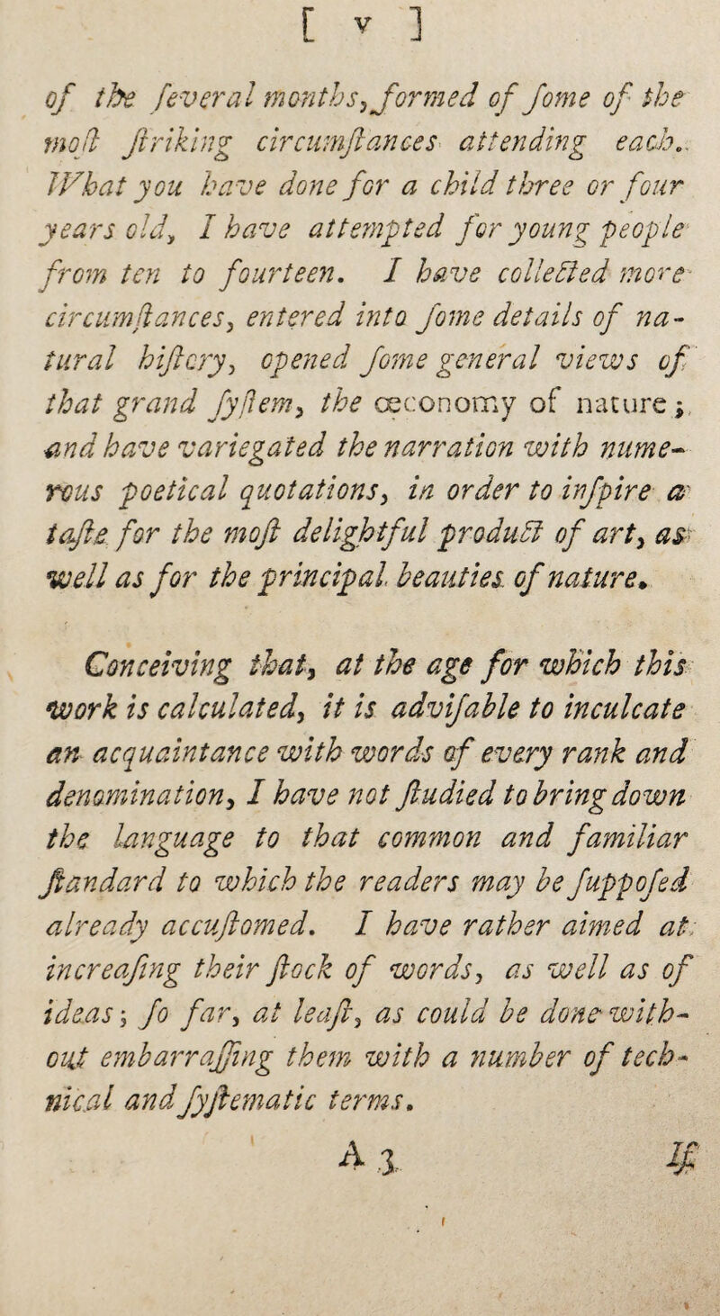 of the feveral months, formed of fome of the moft Jinking circumftances attending each. What you have done for a child three or four years old, I have atte?npted for young people from ten to fourteen. I have collected more cir cum fiances, entered into Jome details of na¬ tural hiftcry, opened fome general views of that grand fyflem, the oeconomy of nature j and have variegated the narration with nume¬ rous poetical quotations, in order to infpire a tofts for the moft delightful product of art, as well as for the principal beauties, of nature. Conceiving that, at the age for which this work is calculated, it is advifable to inculcate an acquaintance with words of every rank and denomination, I have not ftudied to bring down the language to that common and familiar ftandard to which the readers may be fuppofei already accuftomed. I have rather aimed at increafing their flock of words, as well as of ideas', fo far, at leafs, as could be dons with¬ out embarrafftng them with a number of tech¬ nical andfyftematic terms. A 3- # i