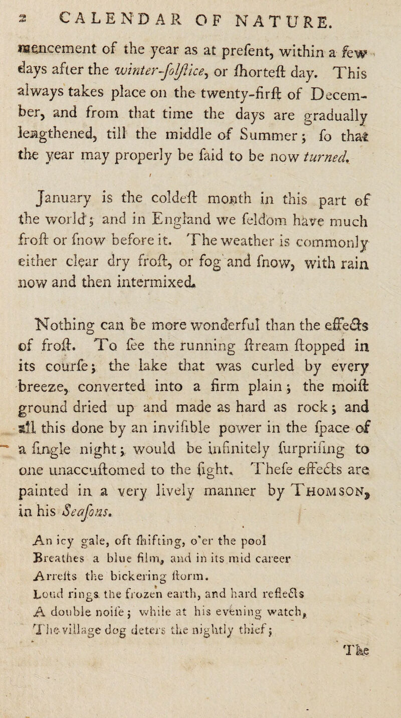 nseneement of the year as at prefent, within a few days after the winter-foljlice, or fhorteft day. This always takes place on the twenty-firfl of Decem¬ ber) and from that time the days are gradually lengthened, till the middle of Summer; fo that the year may properly be faid to be now turned i January is the coldefl month in this part of the world; and in England we feldom have much Troll or fnow before it. The weather is commonly either clear dry frofl, or fog and fnow? with rain now and then intermixed. Nothing can be more wonderful than the dFe&s of frofl. To fee the running flream flopped in its courfe; the lake that was curled by every breeze, converted into a firm plain ; the moift ground dried up and made as hard as rock; and all this done by an invihble power in the fpace of a Engle night;, would be infinitely furpriling to one unaccuftomed to the fight, Thefe effects are painted in a very lively manner by Thomson, in his Seafons. An icy gale, oft fhifting, o'er the pool Breathes a blue film, and in its mid career Arrelts the bickering ftorm. Loud rings, the frozen earth, and hard refle£ls A double noife j while at his evening watch, Theyiliage dog deters the nightly thief; ' The