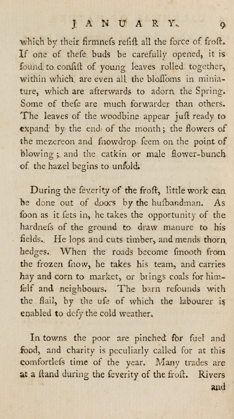 which by their firmnefs refill all the force of frofh If one of thefe. buds be carefully opened, it is found to confid of young leaves rolled together, within which, are even all. the bloflbms in minia¬ ture, which are afterwards to adorn the Spring, Some of thefe are much forwarder than others. The leaves of the woodbine appear juft ready to expand: by the end' of the month; the dowers of the mezereon and fnowdrop feem on the point of blowing y and the catkin or male flower-bunch of the hazel begins to unfold; During the feverity of the fro A, little work can be done out of doors by the hufbandman. As foon as it fets in, he takes the opportunity of the hardnefs of the ground to draw manure to his fields., fie lops and cuts timber,, and mends thorn, hedges. When the roads become fmooth from the frozen fnow, he takes his team, and carries hay and corn to market, or brings coals for him- felf and neighbours. The barn refounds with the flail, by the ufe of which the labourer is enabled to defy the cold weather. In towns the poor are pinched for fuel and food, and charity is peculiarly called for at this eomfortlefs time of the year. Many trades are at a (land during the feverity of the froth Rivers and