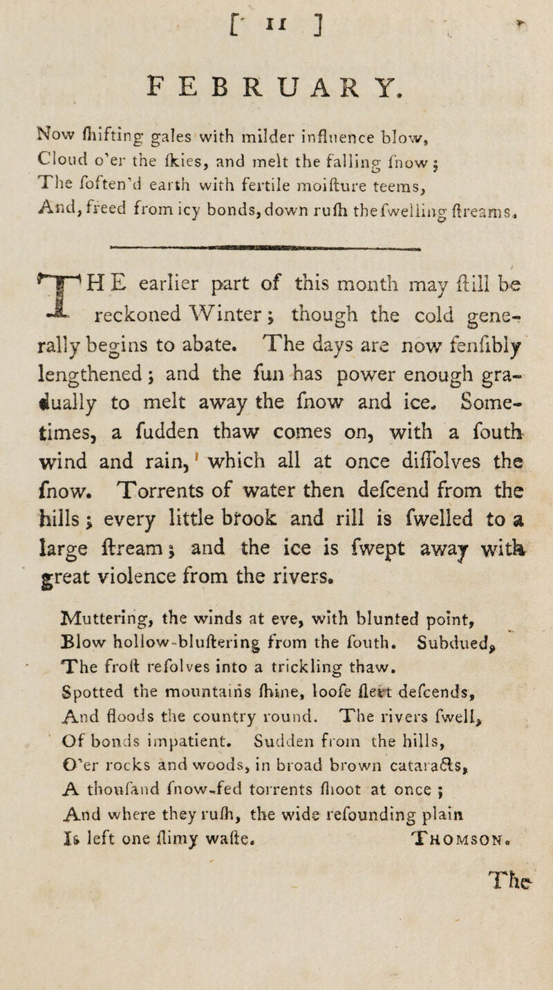 FEBRUARY. Now fhifting gales with milder influence blow. Cloud o’er the fkies, and melt the fallinp fnow : The foften’d earth with fertile moifture teems, And,freed fromicy bonds,down rufh thefweliing dreams. TH E earlier part of this month may ft ill be reckoned Winter; though the cold gene¬ rally begins to abate. The days are now fenfibly lengthened; and the fun has power enough gra¬ dually to melt away the fnow and ice. Some¬ times, a fudden thaw comes on, with a fouth wind and rain,' which all at once diflolves the fnow. Torrents of water then defcend from the hills > every little bfook and rill is fwelled to a large ftream; and the ice is fwept away with great violence from the rivers. Muttering, the winds at eve, with blunted point. Blow hollow-bluftering from the fouth. Subdued* The froft refolves into a trickling thaw. Spotted the mountains fhine, loofe fleet defcends. And floods the country round. The rivers fwell. Of bonds impatient. Sudden from the hills, O’er rocks and woods, in broad brown catara<5is, A thoufand fnow,fed torrents flioot at once ; And where they rufh, the wide refounding plain Is left one flimy wafte. Thomson. The-