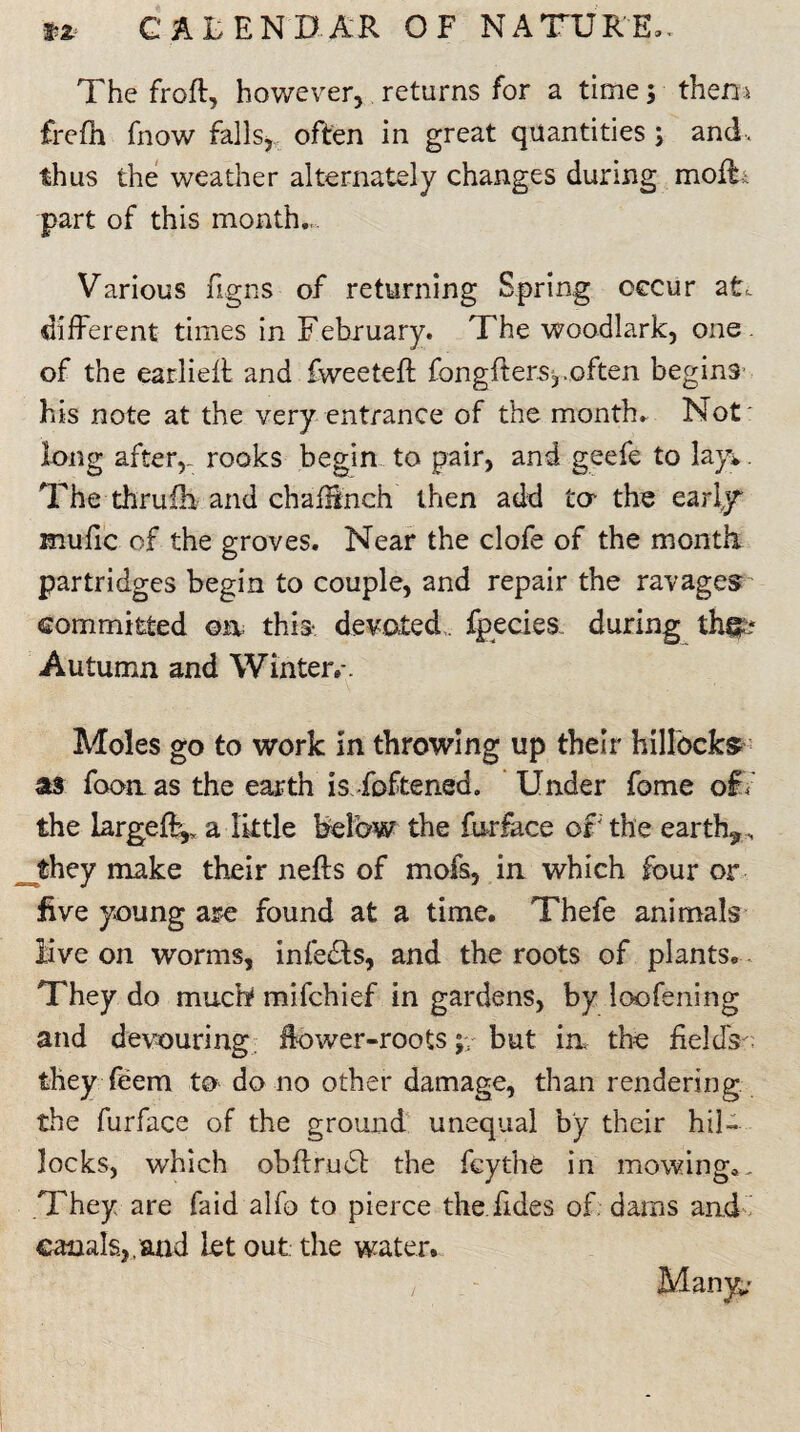 The froft, however, returns for a time; then a frefn fnow falls, often in great quantities ; and, thus the weather alternately changes during mofF part of this month,. Various figns of returning Spring occur at. different times in February. The woodlark, one. of the earlieffc and fweeteft fongfters,.often begins his note at the very entrance of the month. Not' long after,, rooks begin to pair, and geefe to lay*. The thrufb and ch a flinch then add to the early*1 mufic of the groves. Near the clofe of the month, partridges begin to couple, and repair the ravages committed oa this* devoted, fpecies. during thgt* Autumn and Winter,-. Moles go to work in throwing up their hillocks as foon as the earth is Toftened. Under fome of. the largely a little below the fur face of the earth*, they make their nefts of mofs, in which four or five young are found at a time. Thefe animals live on worms, infers, and the roots of plants. They do much mifchief in gardens, by loofening and devouring flower-roots ;*/but in the fields they feem to do no other damage, than rendering the furface of the ground unequal by their hil¬ locks, which obftrudl the feythe in mowing*. They are faid alfo to pierce the fides of dams and canals.,.and let out the water.