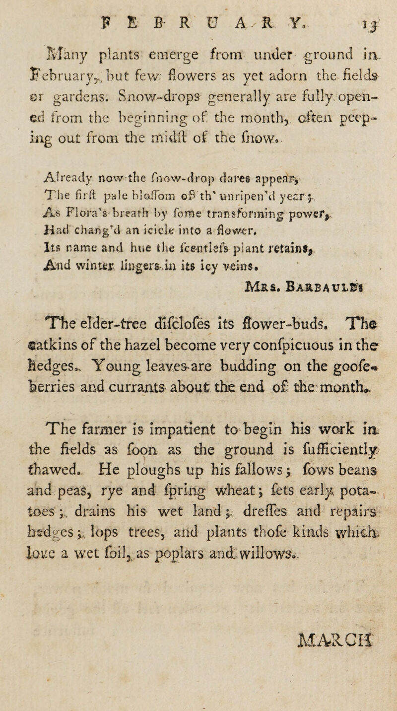 ft# Many plants emerge from under -ground in.. February,., but few Bowers as yet adorn the fields sr gardens. Snow-drops generally are fully open¬ ed from the beginning of the month, often peep¬ ing out from the midft of the fnow» Already now the fnow-drop dares appear* The firft pale blafToin of th’unripen’d year As Flora’s breath by forne transforming power,. Had chang’d an icicle into a flower. Its name and hue the fce-ntlefs plant retains, And winter lingers-,in its icy veins. Mrs, Baubaules The elder-tree difclofes its Bower-buds. Th^ catkins of the hazel become very confpicuous in the hedges,. Young leaves-are budding on the goofe-» berries and currants about the end o£: the month,. The farmer is impatient to-begin his work in the fields as foon as the ground is fufficientljr thawed. He ploughs up his fallows; fows beans and peas, rye and fpring wheat; fets early pota¬ toes ; drains his wet land; dreffes and repairs hedges; lops trees, and plants thofe kinds which* love a wet foil,,.as poplars and willows,. MAUCH