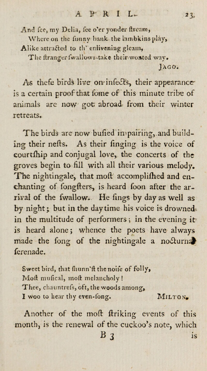 3 3*. And fee, my Delia, fee o'er yonder dream, Whereon the funny hank the lambkins play, Alike attracted to tlf enlivening gleam, The ftranger fwallowS'take their won-ted wav. Jago. As theft: birds live orpin feels, their appearance is a certain proof that fome of this minute tribe of animals are now eotr abroad, from their winter o retreats. The birds are now bufied impairing, .and build¬ ing their neds. As their Tinging is the voice of eourtfhip and conjugal love, the concerts of the groves begin to fill with all their various melody. The nightingale, that mod accomplifhed and en¬ chanting of fongfters, is heard foon after the ar¬ rival of the fwallow. He fings by day as well as by night; but in the daytime his voice is drowned* in the multitude of performers •, in the evening itY is heard alone; whence the poets have always made the fong of the nightingale a nodturnafc ferenade. Sweet bird, that fliunn'ft the nolle of folly. Mod mufical, mod melancholy! Thee, chauntrefs, oft, the woods among, I woo to hear thy even-fong. Milton# Another of the mod driking events of this month, is the renewal of the cuckoo’s note, which B 3 is