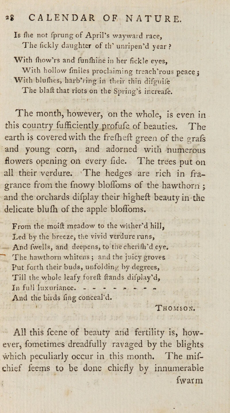 Is flie not fprungof April’s wayward race, The fickly daughter of th’ unripen’d year ? With fhow’rs and funfhine in her fickle eyes, With hollow fmiles proclaiming treach’rous peace 5 With blufhes, harbYing in their thin difgaiife The blaft that riots on the Spring’s increafe. The month, however, on the whole, is even in this country fufficiently profufe of beauties. The earth is covered with the frefheft green of the grafs •and young corn, and adorned with numerous flowers opening on every fide. The trees put on all their verdure. The hedges are rich in fra¬ grance from the fnowy bloffoms of the hawthorn ; and the orchards difplay their big-heft beauty in the delicate blufh of the apple bloffoms. From the moift meadow to the wither’d hill, Led by the breeze, the vivid verdure runs, And fwells, and deepens, to thecherifh’d eye. The hawthorn whitens ; and the juicy groves Put forth their buds, unfolding by degrees, Till the whole leafy foreft (lands difplay’d. In full luxuriance. And the birds fing conceal'd. Thomson. All this fcene of beauty and fertility is, how¬ ever, fometimes dreadfully ravaged by the blights which peculiarly occur in this month. The mif- chief feems to be done chiefly by innumerable fwarrrt