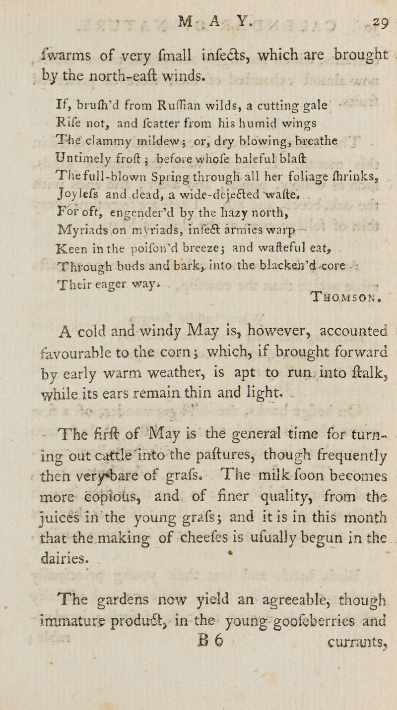 fvvarms of very fmall infers, which are brought by the north-eaft winds. If, brulh’d from Ruffian wilds, a cutting gale Rife not, and fcatter from his humid wings The clammy mildew; or, dry blowing, breathe Untimely froft ; before whole baleful blafl The full-blown Spring through all her foliage fhrinks* Joylefs and dead, a wide-deje£led 'wafte. For oft, engender’d by the hazy north, Myriads on myriads, infe6t armies warp - Keen in the poifon’d breeze; and wafteful eat* Through buds and bark, into the blacken’d core Their eager way* Thomson. v. . . . W • f A cold and windy May is, however, accounted favourable to the corn; which, if brought forward by early warm weather, is apt to run, into ftalk, while its ears remain thin and light. r > I pA ' * r * r r • ‘ v ' ‘ q .‘ • K The firft of May is the general time for turn¬ ing out cattle into the paftures, though frequently then very*bare of grafs. The milk foon becomes more copious, and of finer quality, from the juices in the young grafs; and it is in this month that the making of cheefes is ufually begun in the dairies. The gardens now yield an agreeable, though immature product, in the young goofeberries and B 6 currants.