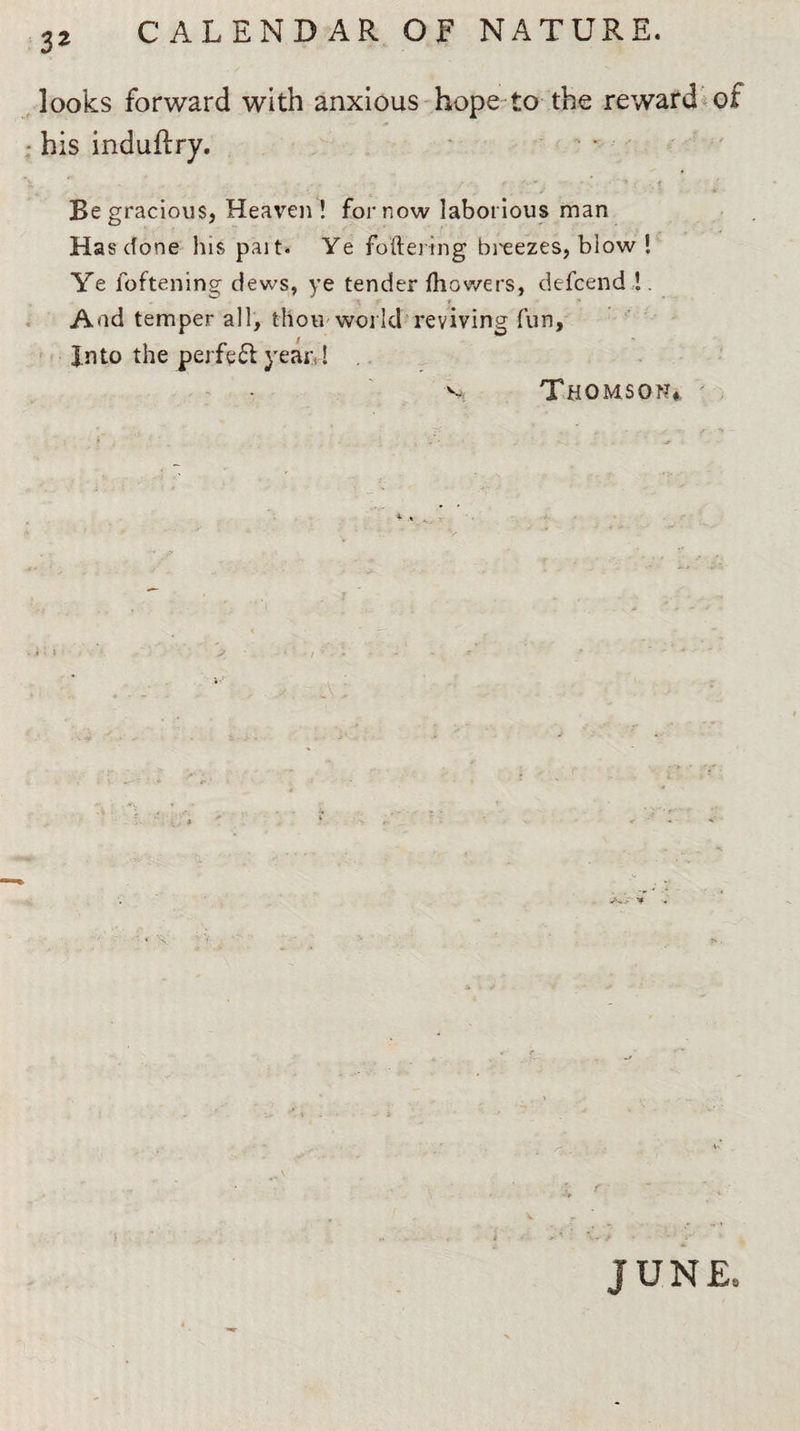 3* looks forward with anxious hope to the reward of his induftry. Be gracious, Heaven! for now laborious man Has done his pait. Ye foftering breezes, blow ! Ye foftening dews, ye tender fhov/ers, defcend !. And temper all, thou world reviving fun. Into the perf?£l year,! v Thomson*, JUNE,