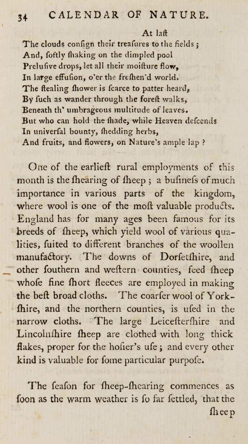 At laft The clouds confign their treasures to the fields 5 And, foftly (baking on the dimpled pool Prelufive drops, let all their moifture flow. In large efFufion, o’er the frefhen’d world. The ftealing (hower is fcarce to patter heard* By fuch as wander through the foreft walks. Beneath th* umbrageous multitude of leaves. But who can hold the (hade, while Heaven defcends In univerfal bounty, (bedding herbs, And fruits, and flowers, on Nature’s ample lap ? One of the earliefl rural employments of this month is the {hearing of fheep ; a bufmefs of much importance in various parts of the kingdom, where wool is one of the molt valuable products. England has for many ages been famous for its breeds of fheep, which yield wool of various qua¬ lities, fuited to different branches of the woollen manufactory. The downs of Dorfetlhire, and other fouthern and weftern counties, feed fheep whofe fine fhort fleeces are employed in making the beft broad cloths. The coarfer wool of York- fhire, and the northern Counties, is ufed in the narrow cloths. The large Leicefterfhire and Lincolnfhire fheep are clothed with long thick flakes, proper for the hofier’s ufe; and every other kind is valuable for fome particular purpofe. The feafon for fheep-fhearing commences as foon as the warm weather is fo far fettled, that the fheep