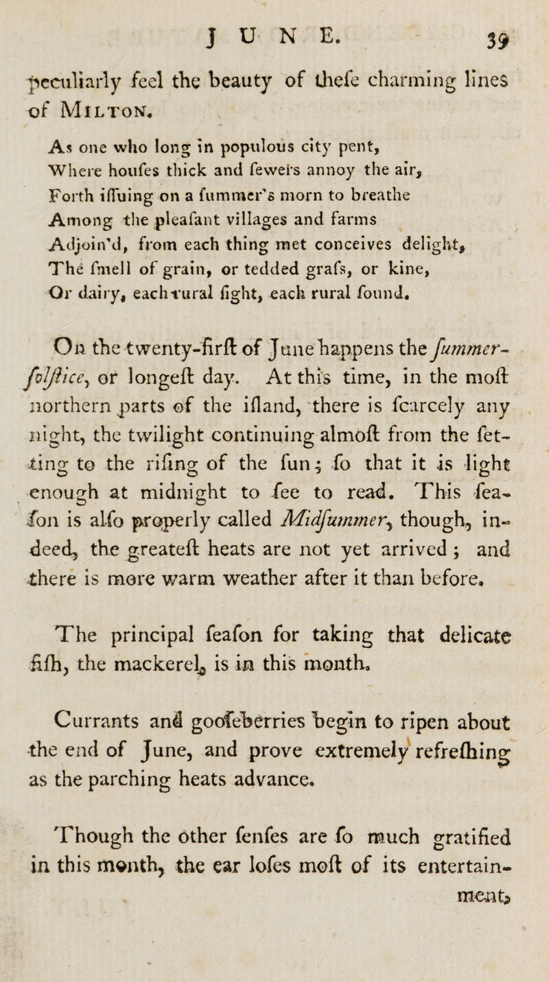 peculiarly feel the beauty of ihefe charming lines of Milton. As one who long in populous city pent, Where houfes thick and feweis annoy the air, Forth iHuing on a Cummer's morn to breathe Among the pleafant villages and farms Adjoin'd, from each thing met conceives delight. The fmell of grain, or tedded grafs, or kine, Or dairy, each-rural fight, each rural found. On the twenty-firfl of June happens the fummer- foljiice, or longed: day. At this time, in the moil northern parts of the ifland, there is fcarcely any night, the twilight continuing almoft from the fet- ting to the rifmg of the fun 4 fo that it is light enough at midnight to fee to read. This fea- ion is alio properly called Midfummer, though, in¬ deed, the greateft heats are not yet arrived ; and there is more warm weather after it than before. The principal feafon for taking that delicate fifh, the mackerel^ is in this month. Currants and goofeberries begin to ripen about the end of June, and prove extremely refreihing as the parching heats advance. Though the other fenfes are fo much gratified in this month, the ear lofes moft of its entertain- menti