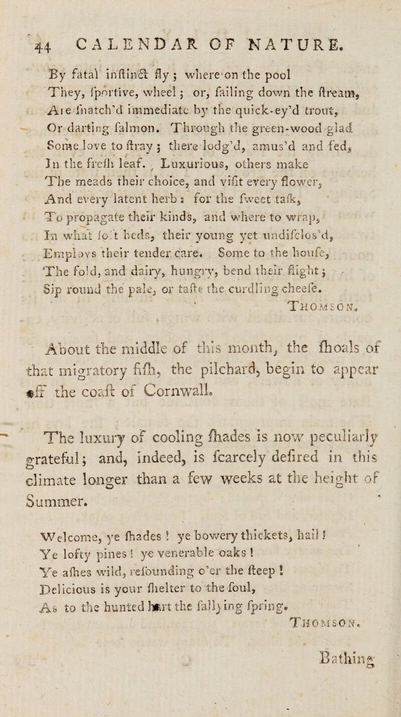 By fatal inftinfl fly; whereon the pool They, fportive, wheel; or, failing down the flream, Are fnatch’d immediate by the quick-ey’d trout. Or darting falmon. Through the green-wood glad Some love to ftray ; there lodg’d, amus’d and fed* In the freih leaf. , Luxurious, others make The meads their choice, and vifit every flower, And every latent herb % for the (Iveet lafk. To propagate their kinds, and where to wrap, In what lot beds, their young yet it udi (clos'd, Employs their tender care. Some to the houfe. The fold, and dairy, hungry, bend their flight; Sip round the pale, or tafte the curdling cheefe. Thomson. About the middle of tills month, the fhoals of that migratory fifh, the pilchard, begin to appear «fF the coaft of Cornwall The luxury of cooling fliades is now peculiarly grateful; and, indeed, is fcarcely dehred in this climate longer than a few weeks at the height of Summer. Welcome, ye fliades ! ye bowery thickets, hail I Ye lofty pines ! ye venerable oaks ! Ye a flies wild, rebounding o’er the fteep ! Delicious is your fhelter to the foul, A» to the hunted hart the fall) log fpring. Thomson. Bathing o