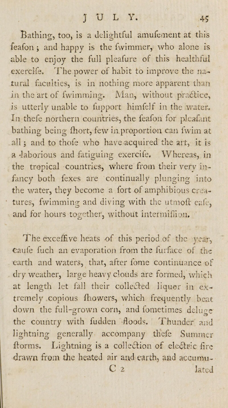 Bathing, too, is a delightful amufement at this feafon \ and happy is the fwimmer, who alone is able to enjoy the full pleafure of this healthful exerclfe. The power of habit to improve the na¬ tural faculties, is in nothing more apparent than in the art of fwimtning. Man, without practice., is utterly unable to fupport himfelf in the water. In thefe northern countries, the feafon for pleafant bathing being fhort, few iaproportion can fwim at all; and to thofe who have acquired the art, it is a'laborious and fatiguing exercile. Whereas, in the tropical countries, where from their very in¬ fancy both fexes are continually plunging into the water, they become a fort of amphibious crea¬ tures, fwimming and diving with the utmoft cafe, and for hours together. without intermifHon. O * The excefEve heats -of this period of the year, Caufe fuch an evaporation from the furface of the earth and waters, that, after fome continuance of dry weather, large heavy clouds are formed, which at length let fall their collected liquor in ex¬ tremely copious Ihowers, which frequently beat down the full-grown corn, and fometimes deluge the country with fudden floods. Thunder and lightning generally accompany thefe Summer {forms. Lightning is a collection of eleCtric fire drawn from the heated air and earth, and accumu- C 2 lated