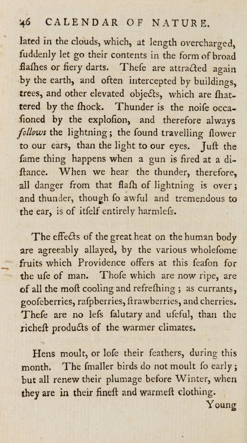 lated in the clouds, which, at length overcharged, fuddenly let go their contents in the form of broad flafhes or fiery darts, Thefe are attra&ed again by the earth, and often intercepted by buildings, trees, and other elevated objedls, which are fliat- tered by the fhock. Thunder is the noife occa- fioned by the explofion, and therefore always follows the lightning; the found travelling flower to our ears, than the light to our eyes. Juft the fame thing happens when a gun is fired at a di- ftance. When we hear the thunder, therefore, all danger from that flafh of lightning is over; and thunder, though fo awful and tremendous to the ear, is of itfelf entirely harmlefs. The effects of the great heat on the human body are agreeably allayed, by the various wholefome fruits which Providence offers at this feafon for the ufe of man. Thofe which are now ripe, are of all the moft cooling and refrefhing ; as currants, goofeberries, rafpberries,ltrawberries, and cherries. Thefe are no lefs falutary and ufeful, than the richeft produ&s of the warmer climates. Hens moult, or lofe their feathers, during this month. The fmaller birds do not moult fo early; but all renew their plumage before Winter, when they are in their fineft and warmeft clothing. Young