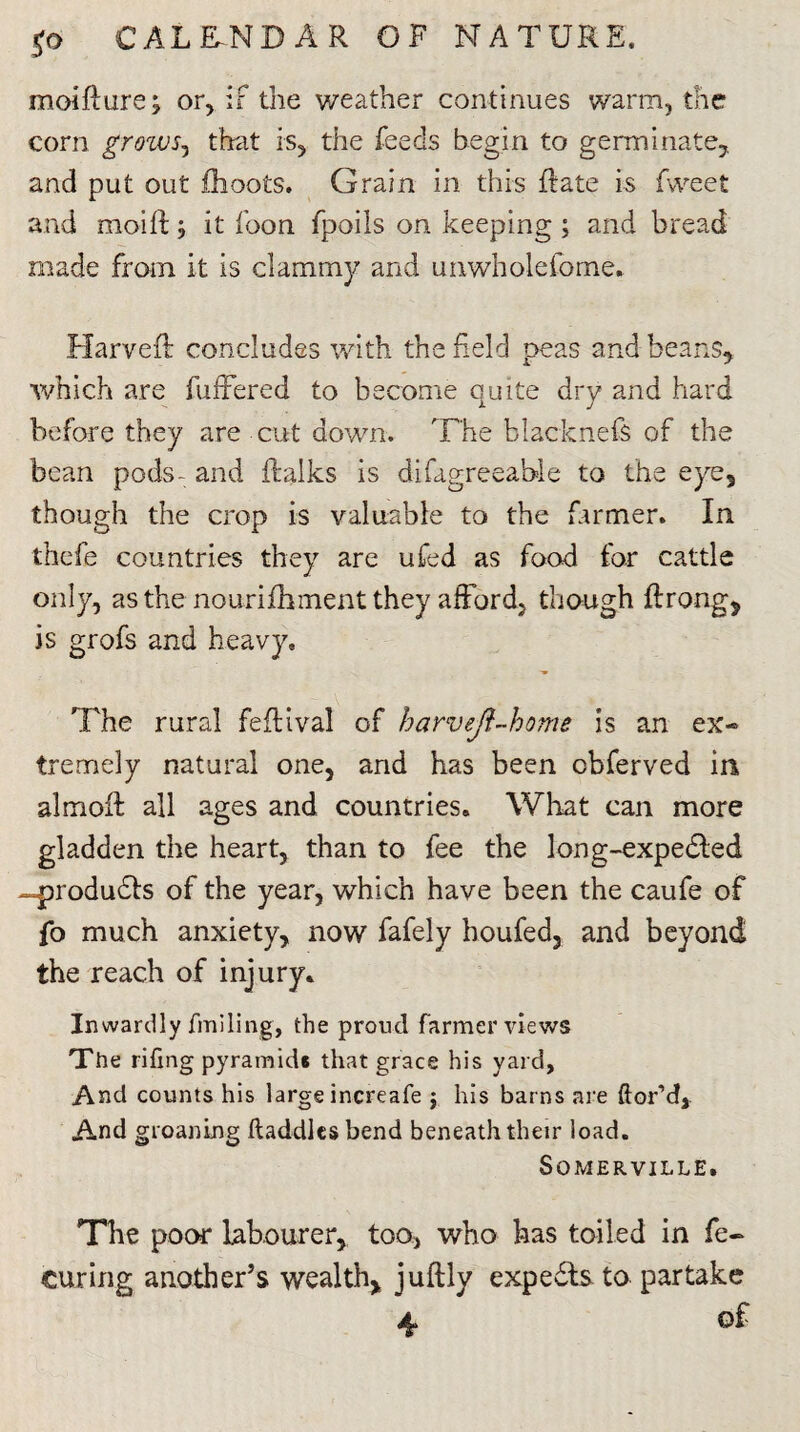 moifture; or, if the weather continues warm, the corn groivSj that is, the feeds begin to germinate, and put out fhoots. Grain in this (rate is fweet and moift j it loon fpoils on keeping ; and bread made from it is clammy and unwholefome. Harvefl concludes with the Reid peas and beans, which are fufFered to become quite dry and hard before they are cut down. The blacknefs of the bean pods- and ilalks is difagreeable to the eye, though the crop is valuable to the farmer. In thefe countries they are ufed as food for cattle only, as the nourifhment they afford, though ftrong, is grofs and heavy. The rural feflival of harvejl-home is an ex« tremely natural one, and has been cbferved in almoR all ages and countries. What can more gladden the heart, than to fee the long-expedted -produdls of the year, which have been the caufe of fo much anxiety, now fafely houfed, and beyond the reach of injury. Inwardly finding, the proud farmer views The rifing pyramid* that grace his yard, And counts his large increafe $ his barns are ftor’d. And groaning ftaddles bend beneath their load. Somerville. The poor labourer, too, who has toiled in fe- curing another’s wealth, juftly experts to partake