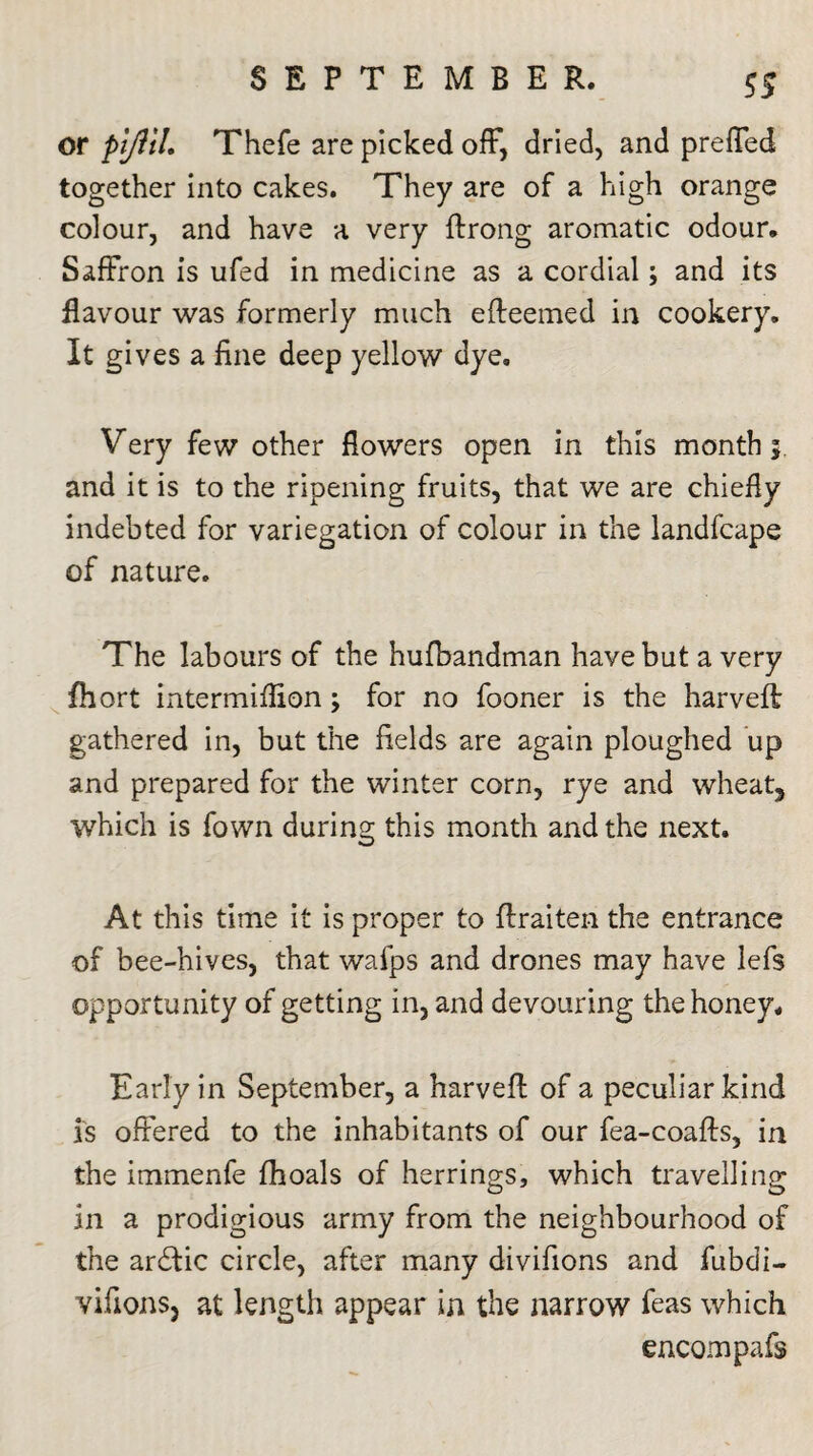 or pljitl. Thefe are picked off, dried, and prefled together into cakes. They are of a high orange colour, and have a very ftrong aromatic odour. Saffron is ufed in medicine as a cordial; and its flavour was formerly much efteemed in cookery. It gives a fine deep yellow dye. Very few other flowers open in this month* and it is to the ripening fruits, that we are chiefly indebted for variegation of colour in the landfcape of nature. The labours of the hufbandman have but a very fhort intermiflion; for no fooner is the harveff gathered in, but the fields are again ploughed up and prepared for the winter corn, rye and wheat, which is fown during this month and the next. At this time it is proper to ftraiten the entrance of bee-hives, that wafps and drones may have lefs opportunity of getting in, and devouring the honey. Early in September, a harvefl: of a peculiar kind is offered to the inhabitants of our fea-coafts, in the immenfe fhoals of herrings, which travelling in a prodigious army from the neighbourhood of the ardtic circle, after many divifions and fubdi- vifionsj at length appear in the narrow feas which encompafs