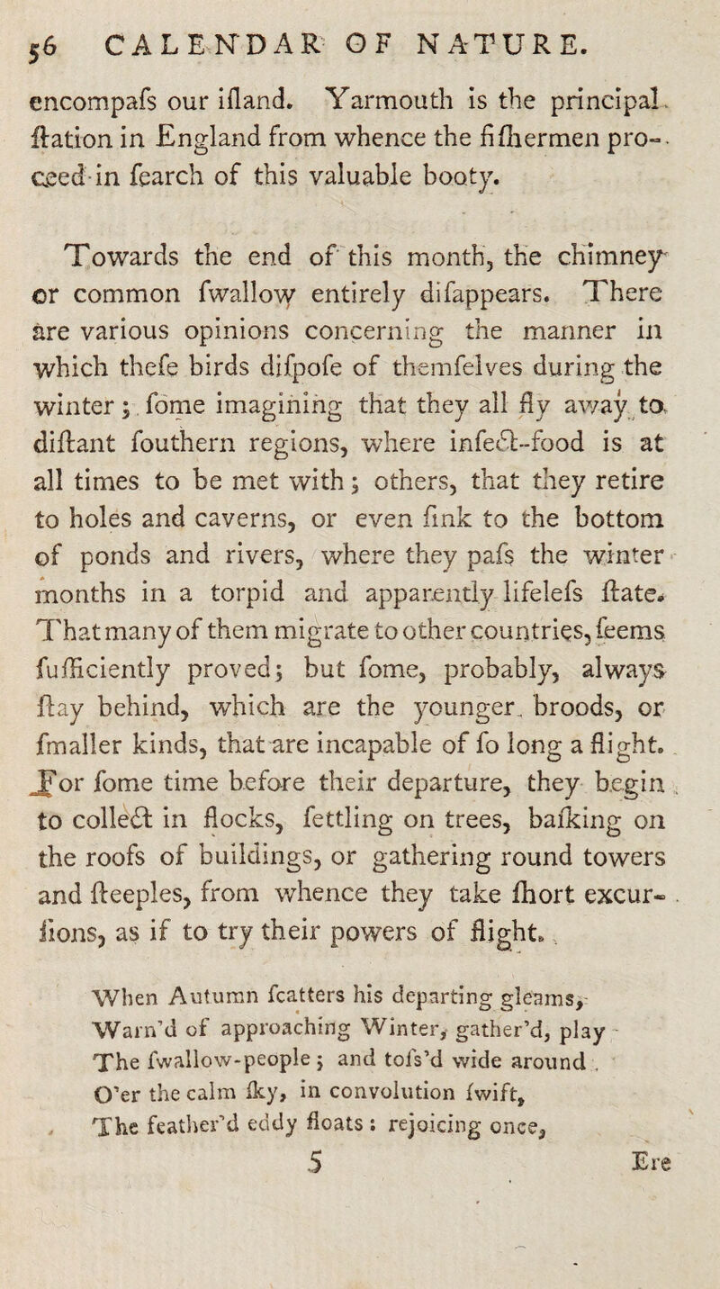 encompafs our ifland. Yarmouth is the principal. Ration in England from whence the fifhermen pro-, ceed in fearch of this valuable booty. Towards the end of this month, the chimney or common fwallow entirely difappears. There are various opinions concerning the manner in which thefe birds difpofe of themfelves during the winter; fome imagining that they all fly away, to, diflant fouthern regions, where infedl-food is at all times to be met with; others, that they retire to holes and caverns, or even fink to the bottom of ponds and rivers, where they pafs the winter months in a torpid and apparently lifelefs Rate* That many of them migrate to other countries, feems fufficiently proved; but fome, probably, always Ray behind, which are the younger, broods, or fmaller kinds, that are incapable of fo long a flight. Jor fome time before their departure, they begin to collect in flocks, fettling on trees, balking on the roofs of buildings, or gathering round towers and Reeples, from whence they take fhort excur~ Rons, as if to try their powers of flight. When Autumn fcatters his departing gleams. Warn’d of approaching Winter, gather’d, play The fwallow-people ; and tols’d wide around . O’er the calm Iky, in convolution fwift. The feather’d eddy floats : rejoicing once, 5 Ere