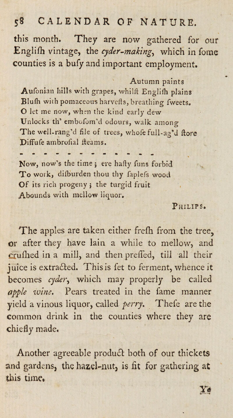 this month. They are now gathered for our Englifh vintage, the cyder-makings which in fotne counties is a bufy and important employment. Autumn paints Aufonian hills with grapes, whilft Englifh plains Blufh with pomaceou's harvefls, breathing fweets. O let me now, when the kind early dew Unlocks th’ embofom’d odours, walk among The well.rang’d file of trees, whofe full-ag’d flare DifFufe ambrolial fleams. Now, now’s the time ; ere hafly funs forbid To work, difburden thou thy faplefs wood Of its rich progeny j the turgid fruit Abounds with mellow liquor. Philips. The apples are taken either freflh from the tree, or after they have lain a while to mellow, and CXufhed in a mill, and then prefTed, till all their juice is extrahled. This is fet to ferment, whence it becomes cyders which may properly be called apple wine. Pears treated in the fame manner yield a vinous liquor, called perry. Thefe are the common drink in the counties where they are chiefly made. Another agreeable produdb both of our thickets and gardens, the hazel-nut, is fit for gathering at tins time.