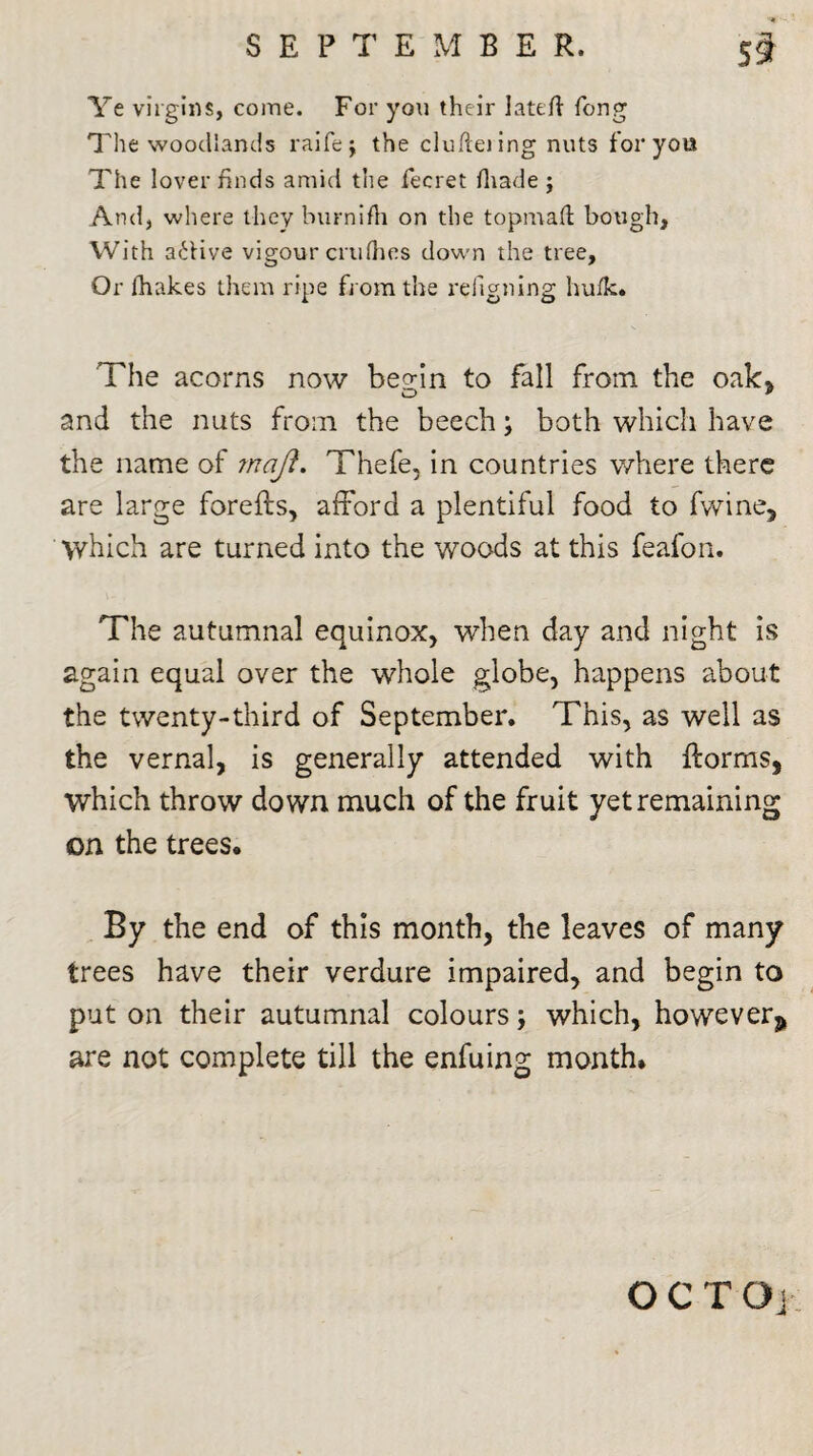 Ye virgins, come. For you their lateft Tong The woodlands raife; the clufteiing nuts for yout The lover finds amid the fecret fliade j And, where they burnifh on the topmaft bough. With a6Hve vigour crtifhes down the tree, Or lhakes them ripe from the refigning hufk* The acorns now bep-in to fall from the oak, and the nuts from the beech; both which have the name of ?naji. Thefe, in countries where there are large forefts, afford a plentiful food to fwine. Which are turned into the woods at this feafon. The autumnal equinox, when day and night is again equal over the whole globe, happens about the twenty-third of September. This, as well as the vernal, is generally attended with {forms, which throw down much of the fruit yet remaining on the trees. By the end of this month, the leaves of many trees have their verdure impaired, and begin to put on their autumnal colours; which, however s are not complete till the enfuing month. OCTOj