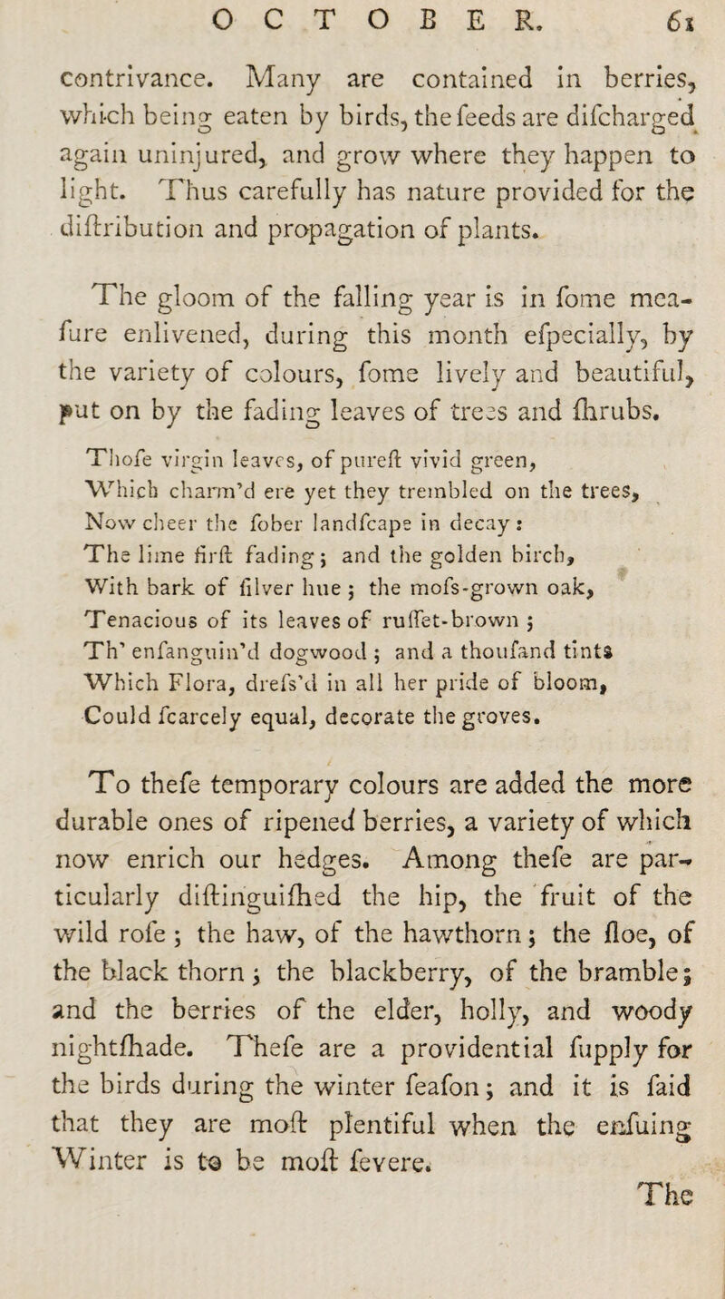 contrivance. Many are contained in berries, which being eaten by birds, the feeds are difcharged again uninjured, and grow where they happen to light. Thus carefully has nature provided for the diftribution and propagation of plants. The gloom of the falling year is in fome mea- fare enlivened, during this month efpeciaily, by the variety of colours, fome lively and beautiful, put on by the fading leaves of trees and fhrubs. Thofe virgin leaves, of pureft vivid green, Which charm’d ere yet they trembled on the trees. Now cheer the fober landfcape in decay; The lime firft fading; and the golden birch. With bark of lilver hue ; the mofs*grown oak. Tenacious of its leaves of rulfet-brown ; Th’ enfanguin’d dogwood ; and a thoufand tints Which Flora, drefs’d in all her pride of bloom, Could fcarcely equal, decorate the groves. To thefe temporary colours are added the more durable ones of ripened berries, a variety of which now enrich our hedges. Among thefe are par¬ ticularly diftinguifhed the hip, the fruit of the wild rofe ; the haw, of the hawthorn; the floe, of the black thorn ; the blackberry, of the bramble; and the berries of the elder, holly, and woody nightfhade. Thefe are a providential fupply for the birds during the winter feafon; and it is faid that they are mod: plentiful when the enfuing Winter is t© be moil; feyere. The