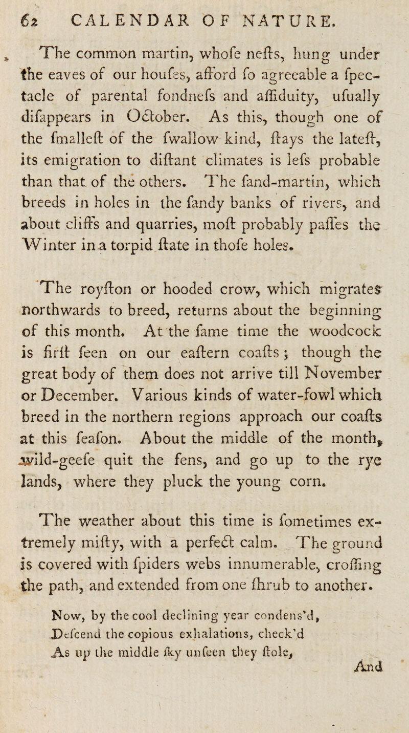 The common martin, vvhofe nefts, hung under the eaves of our houfes, afford fo agreeable a fpec- tacle of parental fondnefs and affiduity, ufually difappears in October. As this, though one of the fmalleft of the fwallow kind, flays the lateff, its emigration to diffant climates is lefs probable than that of the others. The fand-martin, which breeds in holes in the fandy banks of rivers, and about cliffs and quarries, moft probably paffes the Winter in a torpid Rate in thofe holes. The royffon or hooded crow, which migrates- northwards to breed, returns about the beginning of this month. At the fame time the woodcock is firft feen on our eaffern coafts; though the great body of them does not arrive till November or December. Various kinds of water-fowl which breed in the northern regions approach our coafts at this feafon. About the middle of the month, Jwild-geefe quit the fens, and go up to the rye lands, where they pluck the young corn. The weather about this time is fometimes ex¬ tremely .mifty, with a perfect calm. The ground is covered with fpiders webs innumerable, eroding the path, and extended from one fhrub to another. Now, by the cool declining year condens’d, Defcend the copious exhalations, check'd As up the middle Iky unfeen they dole, And