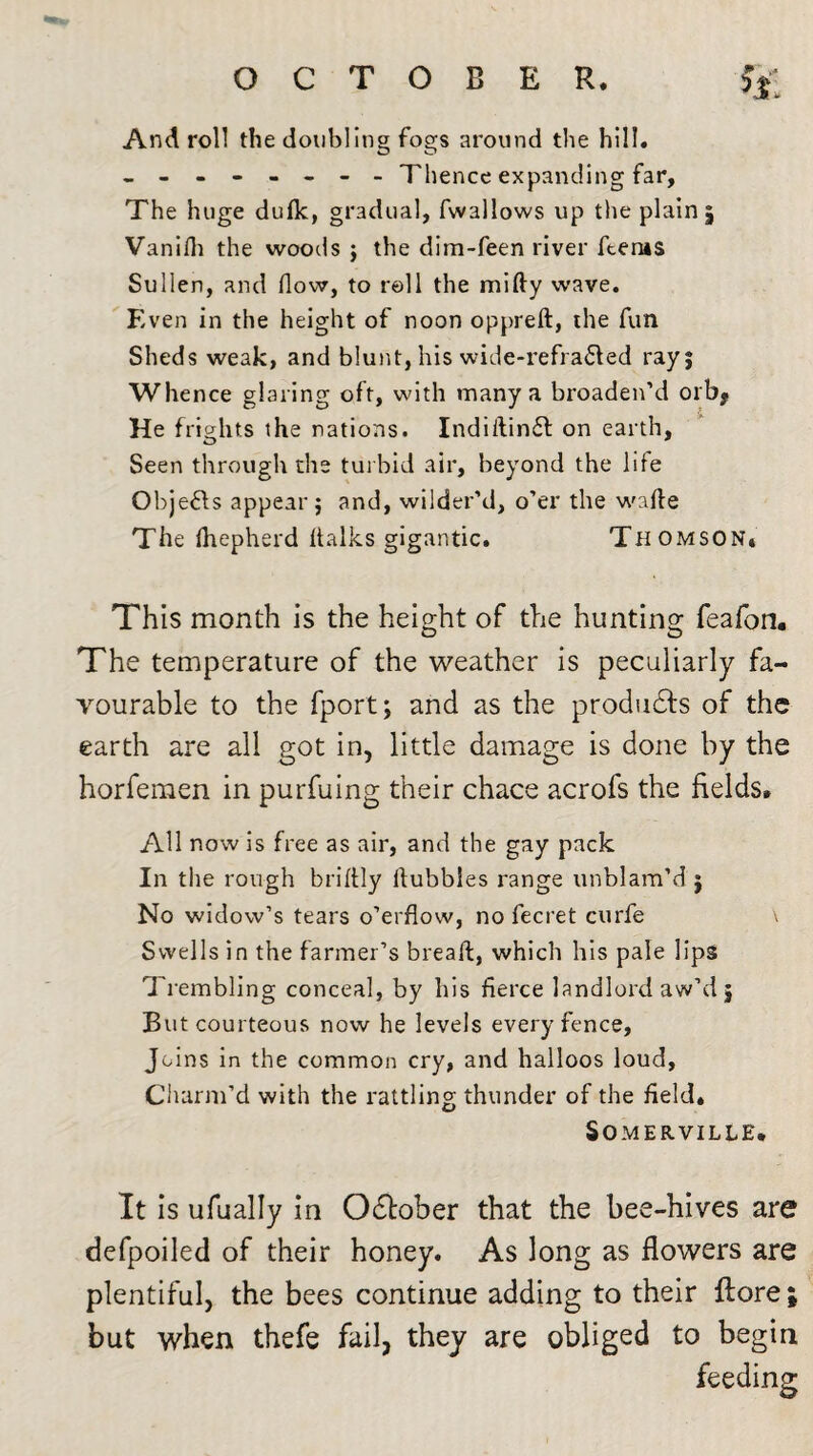 And roll the doubling fogs around the hill. ------- - Thence expanding far, The huge duflc, gradual, fwallows up the plain, Vanifli the woods ; the dim-feen river fteras Sullen, and flow, to roll the mifty wave. Even in the height of noon oppreft, the fun Sheds weak, and blunt, his wide-refra£led ray; Whence glaring oft, with many a broaden’d orbf He frights the nations. Indiitin£l on earth. Seen through the turbid air, beyond the life Objeffs appear; and, wilder’d, o’er the wafte The Ihepherd ftalks gigantic. Thomson* This month is the height of the hunting feafon. The temperature of the weather is peculiarly fa¬ vourable to the fport; and as the produces of the earth are all got in, little damage is done by the horfemen in purfuing their chace acrofs the fields. All now is free as air, and the gay pack In the rough briflly bubbles range unblam’d ; No widow’s tears o’erflow, no fecret curfe v Swells in the farmer’s bread, which his pale lips Trembling conceal, by his fierce landlord aw’d j But courteous now he levels every fence, Joins in the common cry, and halloos loud. Charm’d with the rattling thunder of the field. Somerville. It is ufually in O&ober that the bee-hives are defpoiled of their honey. As long as flowers are plentiful, the bees continue adding to their ftore ; but when thefe fail, they are obliged to begin