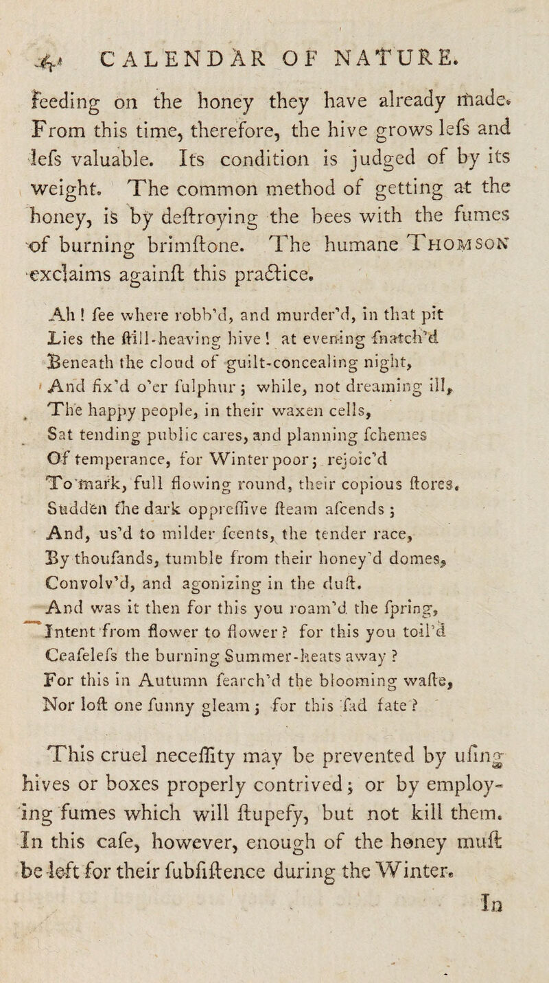 feeding on the honey they have already made. From this time, therefore, the hive grows lefs and lefs valuable. Its condition is judged of by its weight. The common method of getting at the honey, is by deftroying the bees with the fumes of burning brimftone. The humane Thomson exclaims againfl this pradtice. All! fee where robb’d, and murder’d, in that pit Lies the ftlil-heavinp- laive ! at evening thatch1 d Beneath the cloud of guilt-concealing night, And fix’d o’er fulphur ; while, not dreaming ill. The happy people, in their waxen cells. Sat tending public cares, and planning fchemes Of temperance, for Winter poor j rejoic’d To'fnark, full flowing round, their copious ftores. Stiddfcn the dark oppreflive fleam afcends ; And, us’d to milder fcents, the tender race, By thoufands, tumble from their honey’d domes. Convolv’d, and agonizing in the duft. And was it then for this you roam’d the fpring. Intent from flower to flower? for this you toil’d Ceafelefs the burning Summer-heats away ? For this in Autumn fearch’d the blooming wafts, Nor loft one funny gleam j for this fad fate ? This cruel neceffity may be prevented by tiling hives or boxes properly contrived; or by employ¬ ing fumes which will flupefy, but not kill them. In this cafe, however, enough of the honey mult be left for their fubfiftence during the Winter* In