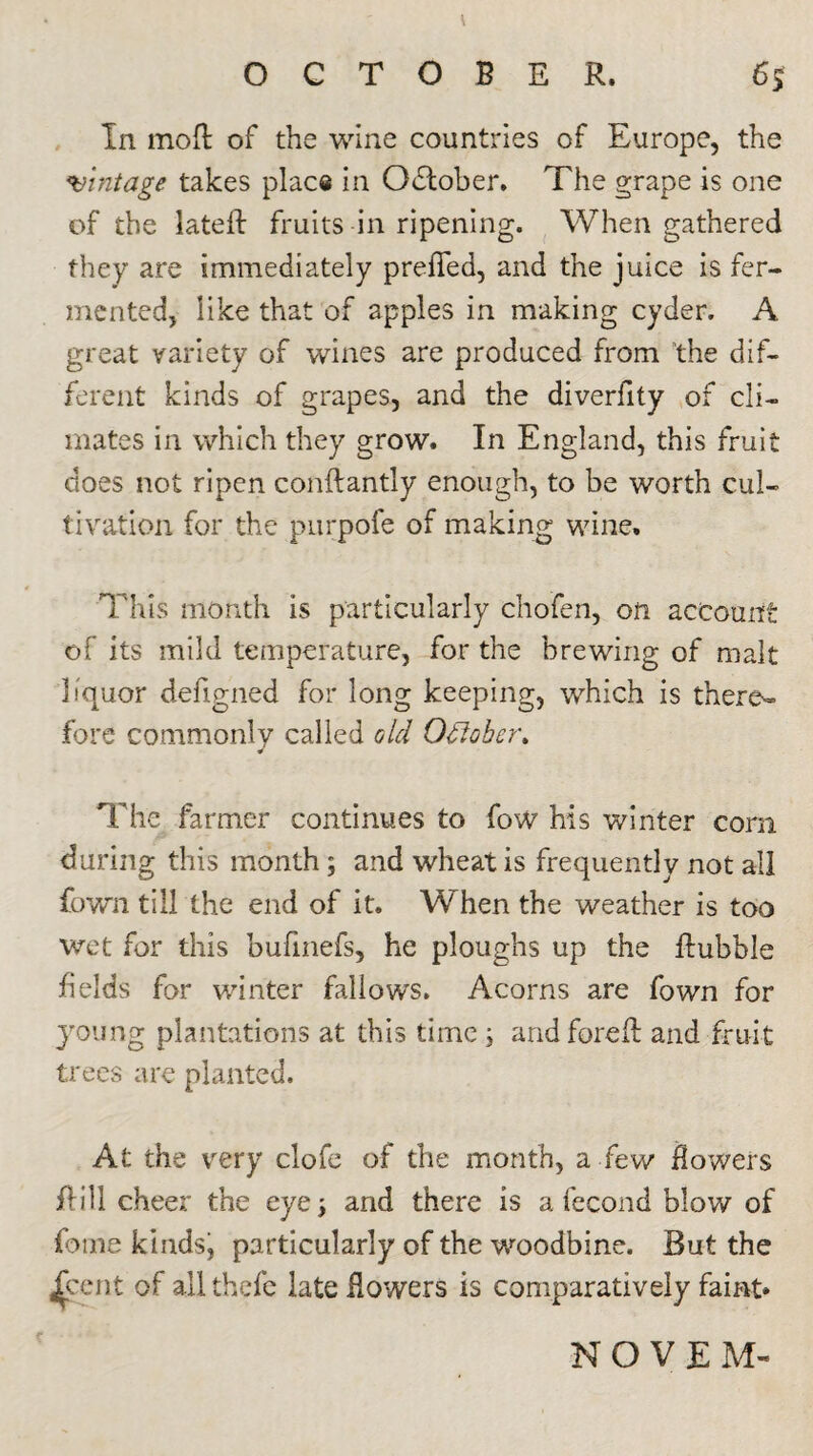 In moR of the wine countries of Europe, the mintage takes place in October. The grape is one of the lateR fruits in ripening. When gathered they are immediately preRed, and the juice is fer¬ mented, like that of apples in making cyder. A great variety of wines are produced from the dif¬ ferent kinds of grapes, and the diverfity of cli¬ mates in which they grow. In England, this fruit does not ripen conRantly enough, to be worth cul¬ tivation for the purpofe of making wine. This month is particularly cho'fen, on account of its mild temperature, for the brewing of malt liquor deligned for long keeping, which is there^» fore commonly called old Oflober. The farmer continues to fow his winter corn during this month ; and wheat is frequently not all fown till the end of it. When the weather is too wet for this bufinefs, he ploughs up the Rubble fields for winter fallows. Acorns are fown for young plantations at this time ; andforeR and fruit trees are planted. At the very clofe of the month, a few flowers Rill cheer the eye; and there is a fecond blow of fame kindsj particularly of the woodbine. But the /cent of all thefe late Rowers is comparatively faint* NOVEM-