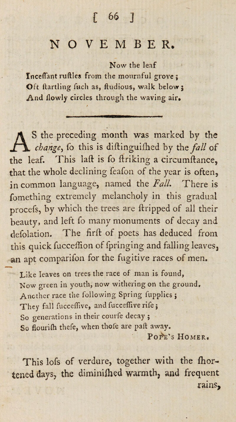 NO V E M B E R. Now the leaf Xnceflant nifties from the mournful grove; Oft dartling fuch as, ftudious, walk below; And flowly circles through the waving air. S the preceding month was marked by the change, fo this is diftinguiflied by the fall of the leaf. This laft is fo ftriking a circumftance, that the whole declining feafon of the year is often3 in common language, named the Fall There is fomething extremely melancholy in this gradual procefs, by which the trees are ftripped of all their beauty, and left fo many monuments of decay and defolation. The firft of poets has deduced from this quick fucceflion of fpringing and falling leavesj an apt comparifon for the fugitive races of men. Like leaves on trees the race of man is found, Now green in youth, now withering on the ground. Another race the following Spring fupplies j They fall fucceflive, and fucceffive rife; So generations in their courfe decay ; So flourifh thefe, when thofe are pad away. PorVs Homer. This lofs of verdure, together with the fhor- tened days, the diminilhed warmth., and frequent rains.