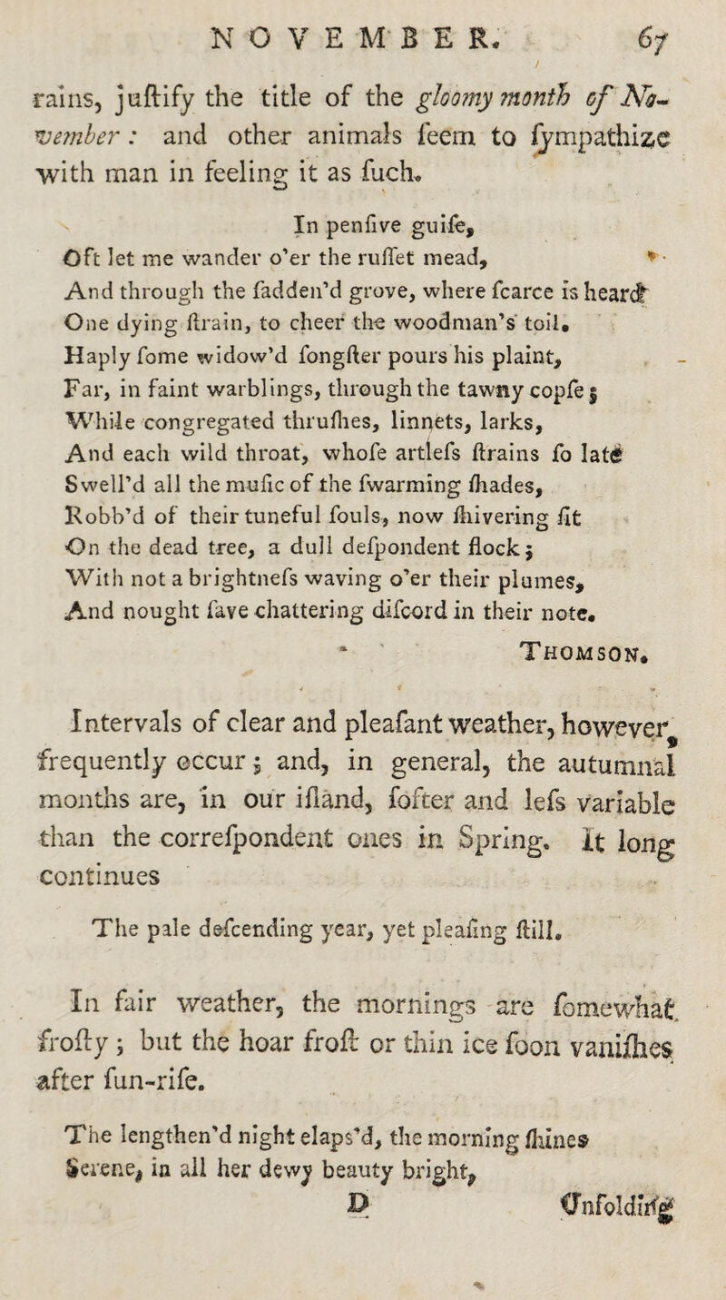 NO VE M B E R. 6/ / rains, juftify the title of the gloomy month of A£- Tvember: and other animals feem to lympathise with man in feeling it as luch. In penfive guile. Oft let me wander o’er the rull'et mead, *■ And through the fadden’d grove, where fcarce is heard One dying drain, to cheer the woodman’s toil. Haply Tome widow’d fongfter pours his plaint. Far, in faint warblings, through the tawny copfej While congregated thruflies, linnets, larks, And each wild throat, whole artlefs drains fo lat<£ Swell’d all themudcof the fwarming ftiades, Kobb’d of their tuneful fouls, now diivering dt On the dead tree, a dull defpondent dock5 With not a brightnefs waving o’er their plumes. And nought fave chattering difcordin their note. ‘ Thomson. Intervals of clear and pleafant weather, however frequently occur; and, in general, the autumnal months are, in our ifland, fofter and lefs variable than the correfpondent ones in Spring, it long continues The pale defending year, yet pleafmg dill. In fair weather, the mornings are fomewhafc frofty i but the hoar froft or thin ice foon vanishes after fun-rife. The lengthen'd night elaps’d, the morning dunes Serene! in all her dewy beauty bright^ D Cnfoldiifg