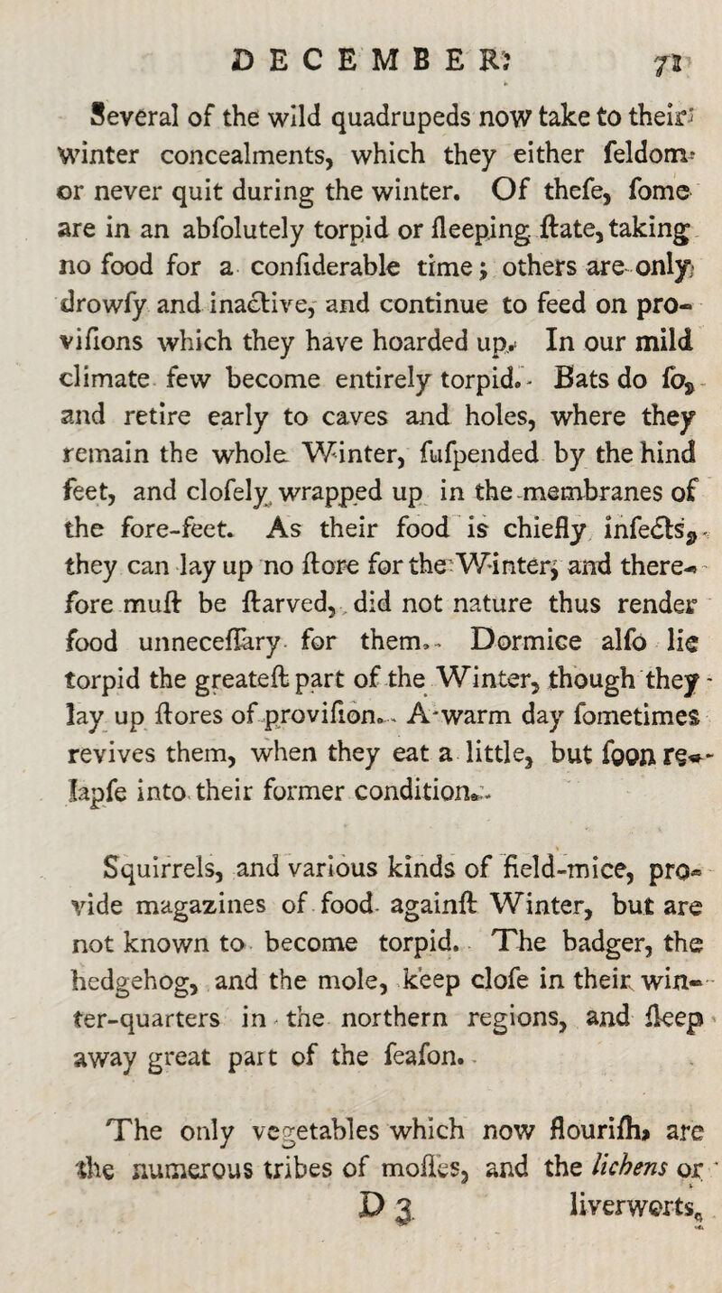 7* Several of the wild quadrupeds now take to their; Winter concealments, which they either feldom? or never quit during the winter. Of thefe, fome are in an abfolutely torpid or deeping. Rate, taking no food for a confiderable time; others are only drowfy and inactive, and continue to feed on pro- vifions which they have hoarded up.* In our mild climate few become entirely torpid. - Bats do foj> and retire early to caves and holes, where they remain the whole Winter, fufpended by the hind feet, and clofely wrapped up in the.membranes of the fore-feet. As their food is chiefly infedtsj,- they can lay up no ft ore for the Winter* and there-* fore muft be ftarved, did not nature thus render food unneceflary for therm- Dormice alfo lie torpid the greateftpart of the Winter, though they - lay up flores of provifiom... A*warm day fometimes revives them, when they eat a little, but foonre»~ lapfe into their former condition*:. Squirrels, and various kinds of field-mice, pro« vide magazines of food againft Winter, but are not known to become torpid. The badger, the hedgehog, and the mole, keep clofe in their win¬ ter-quarters in the northern regions, and fleep away great par t of the feafon. The only vegetables which now flourifh* are the numerous tribes of modes, and the lichens or * D 3. liverworts^