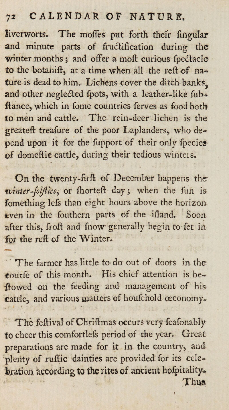liverworts. The moftes put forth their lingular and minute parts of fructification during the winter months; and offer a moft curious fpectacle to the botanift, at a time when all the reft of na¬ ture is dead to him. Lichens cover the ditch banks? and other neglected fpots, with a leather-like fub- ftance, which in fome countries ferves as food both to men and cattle. The rein-deer lichen is the greateft treafure of the poor Laplanders, who de¬ pend upon it for the fupport of their only fpecief of domeftic cattle, during their tedious winters. On the twenty-firft of December happens the Winter-falfitce, or fhorteft day; when the fun is fomething lefs than eight hours above the horizon even in the fouthern parts of the ifland. Soon sifter this, froft and fnow generally begin to fet in for the reft of the Winter. The farmer has little to do out of doors in the courfe of this month. His chief attention is be¬ llowed on the feeding and management of his cattle, and various matters of houfehold oeconomy. The feftival of Chriftmas occurs very feafonably fo cheer this comfortlefs period of the year. Great preparations are made for k in the country, and plenty of ruftic dainties are provided for its cele¬ bration according to the rites of ancient hofpitality^ Thus