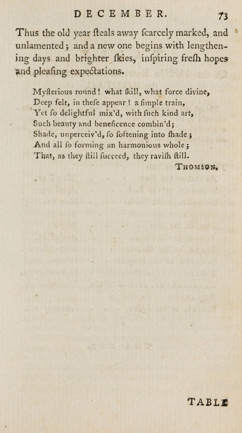 n Thus the old year Reals away fcarcely marked, and unlamented; and a new one begins with lengthen¬ ing days and brighter fkies, infpiring frefh hopes and pleafing expeditions. Myfterious round! what fkill, what force divine, Deep felt, in thefe appear ! afimple train, Yet fo delightful mix’d, withfuch kind art, Such beauty and beneficence combin’d; Shade, unperceiv’d, fo foftening into fhade ; And all fo forming an harmonious whole; That, as they fill fuccced, they ravilh ftill. Thomson, tablse
