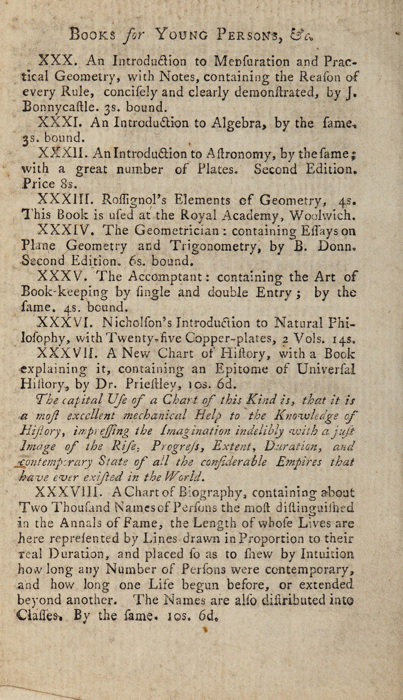 XXX. An Introduction to Menfuration and Prac¬ tical Geometry, with Notes, containing the Reafon of every Rule, concifely and clearly demondrated, by J, Bonnycadle. 3s. bound. XXXI. An Introdu&ion to Algebra, by the fame, 3s. bound. XXXII. AnlntrodudHon to Adronomy, by thefamei with a great number of Plates. Second Edition. Price 8s. XXXIII. RodignoPs Elements cf Geometry, 4s. This Book is ufed at the Royal Academy, Woolwich. XXXIV. The Geometrician :: containing Edays on Plane Geometry and Trigonometry, by B. Donn. Second Edition. 6s. bound. XXXV. The Accomptant: containing the Art of Book-keeping by dngle and double Entry ; by the fame. 4s. bound. XXXVI. NichoIfon*s Introduction to Natural Phl- lofophy, with Twenty-five Copper-plates, 2 Vols. 14s, XXXVII. A New Chart of Hidory, with a Bock explaining it, containing an Epitome of Univerfal Hidory, by Dr. Priedlev, 10s. 6d. 'The capital Ufe of a Chari of this Kind is} that it is a mofl excellent mechanical Help to the Knowledge of Hijlory, imprejfing the Imagination indelibly with a juft Image of the Rife, Prcgre/s, Extent, Duration, and fontempirary State of ail the confderable Empires that have ever exifted in the World. XXXV11I. A Chart of Biography, containing about Two Thoufand Namescf Perfons the mod didinnuiihed O in the Annals of fame, the Length of whofe Lives are here reprefented by Lines drawn in Proportion to their real Duration, and placed fo as to lhew by Intuition how long any Number of Perfons were contemporary, and how long one Life begun before, or extended beyond another. The Names are alfo didributed int© Clades* By the fame. 10s. 6de