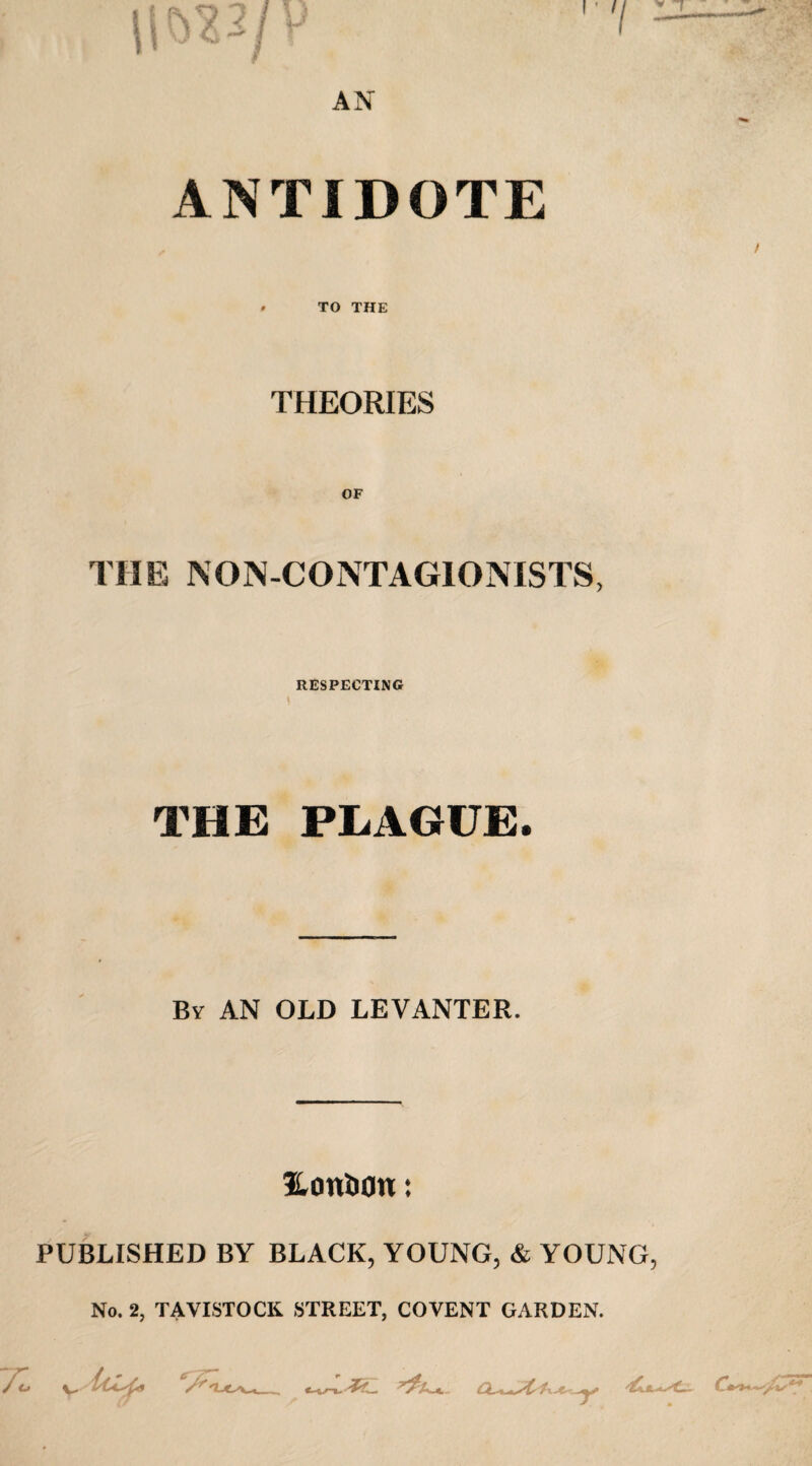 ANTIDOTE TO THE THEORIES THE NON-CONTAGIONISTS, RESPECTING THE PLAGUE. By AN OLD LEVANTER. Honfcon: PUBLISHED BY BLACK, YOUNG, & YOUNG, No. 2, TAVISTOCK STREET, COVENT GARDEN. J <j y.i/Ccsfo erTT