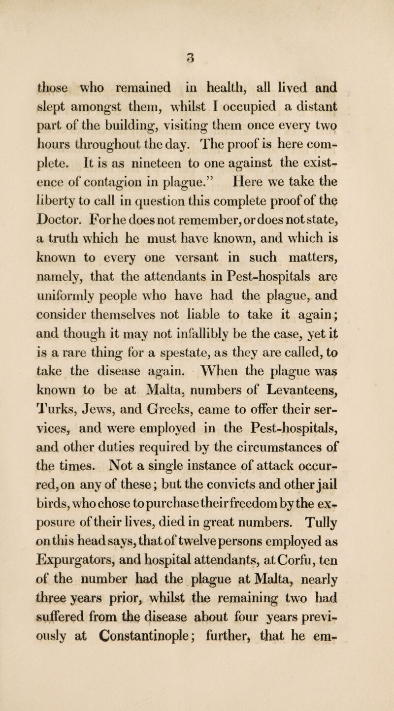 those who remained in health, all lived and slept amongst them, whilst I occupied a distant part of the building, visiting them once every two hours throughout the day. The proof is here com¬ plete. It is as nineteen to one against the exist¬ ence of contagion in plague.” Here we take the liberty to call in question this complete proof of the Doctor. For he does not remember, or does not state, a truth which he must have known, and which is known to every one versant in such matters, namely, that the attendants in Pest-hospitals are uniformly people who have had the plague, and consider themselves not liable to take it again; and though it may not infallibly be the case, yet it is a rare thing for a spestate, as they are called, to take the disease again. When the plague was known to be at Malta, numbers of Levanteens, Turks, Jews, and Greeks, came to offer their ser¬ vices, and were employed in the Pest-hospitals, and other duties required by the circumstances of the times. Not a single instance of attack occur¬ red, on any of these; but the convicts and other j ail birds, who chose to purchase their freedom by the ex¬ posure of their lives, died in great numbers. Tully on this head says, that of twelve persons employed as Expurgators, and hospital attendants, at Corfu, ten of the number had the plague at Malta, nearly three years prior, whilst the remaining two had suffered from the disease about four years previ¬ ously at Constantinople; further, that he em-