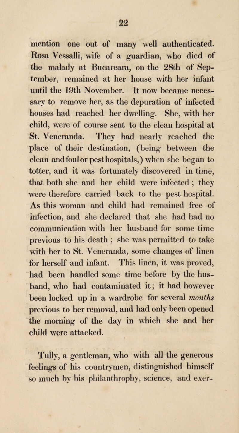 mention one out of many well authenticated. Rosa Vessalli, wife of a guardian, who died of the malady at Rucareara, on the 28th of Sep¬ tember, remained at her house with her infant until the 19th November. It now became neces¬ sary to remove her, as the depuration of infected houses had reached her dwelling. She, with her child, were of course sent to the clean hospital at St. Veneranda. They had nearly reached the place of their destination, (being between the clean and foul or pest hospitals,) when she began to totter, and it was fortunately discovered in time, that both she and her child were infected; they were therefore carried back to the pest hospital. As this woman and child had remained free of infection, and she declared that she had had no communication with her husband for some time previous to his death ; she was permitted to take with her to St. Veneranda, some changes of linen for herself and infant. This linen, it was proved, had been handled some time before by the hus¬ band, who had contaminated it; it had however been locked up in a wardrobe for several months previous to her removal, and had only been opened the morning of the day in which she and her child were attacked. / Tully, a gentleman, who with all the generous feelings of his countrymen, distinguished himself so much by his philanthrophy, science, and exer-