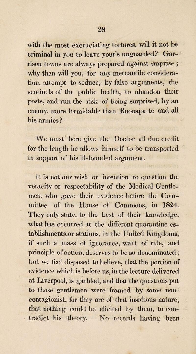 with the most excruciating tortures, will it not be criminal in you to leave your’s unguarded? Gar¬ rison towns are always prepared against surprise ; why then will you, for any mercantile considera¬ tion, attempt to seduce, by false arguments, the sentinels of the public health, to abandon their posts, and run the risk of being surprised, by an enemy, more formidable than Buonaparte and all his armies? We must here give the Doctor all due credit for the length he allows himself to be transported in support of his ill-founded argument. It is not our wish or intention to question the veracity or respectability of the Medical Gentle¬ men, who gave their evidence before the Com¬ mittee of the House of Commons, in 1824. They only state, to the best of their knowledge, what has occurred at the different quarantine es¬ tablishments,or stations, in the United Kingdoms, if such a mass of ignorance, want of rule, and principle of action, deserves to be so denominated; but we feel disposed to believe, that the portion of evidence which is before us, in the lecture delivered at Liverpool, is garbled, and that the questions put to those gentlemen were framed by some non- contagionist, for they are of that insidious nature, that nothing could be elicited by them, to con- ' I radiot his theory. No records having been